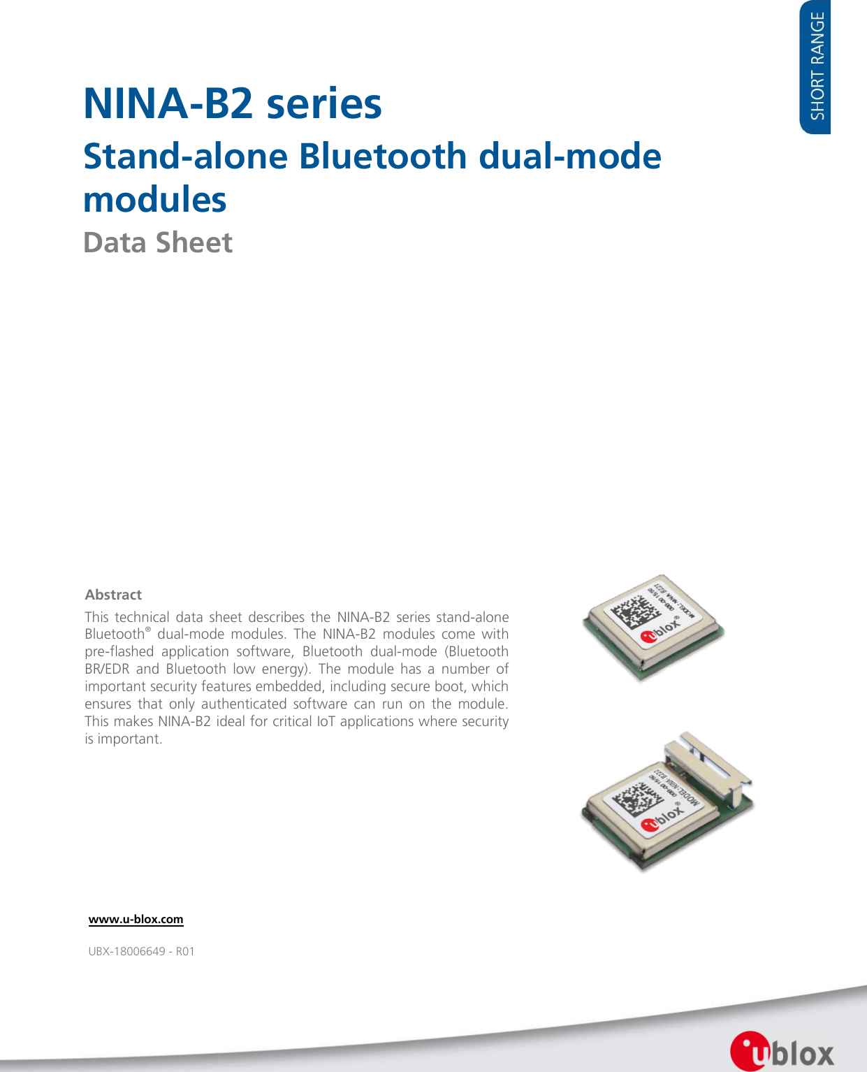        NINA-B2 series Stand-alone Bluetooth dual-mode modules Data Sheet                         www.u-blox.com UBX-18006649 - R01 Abstract This  technical  data  sheet  describes  the  NINA-B2  series  stand-alone Bluetooth®  dual-mode  modules.  The  NINA-B2  modules  come  with pre-flashed  application  software,  Bluetooth  dual-mode  (Bluetooth BR/EDR  and  Bluetooth  low  energy).  The  module  has  a  number  of important security features embedded, including secure boot, which ensures  that  only  authenticated  software  can  run  on  the  module. This makes NINA-B2 ideal for critical IoT applications where security is important.   