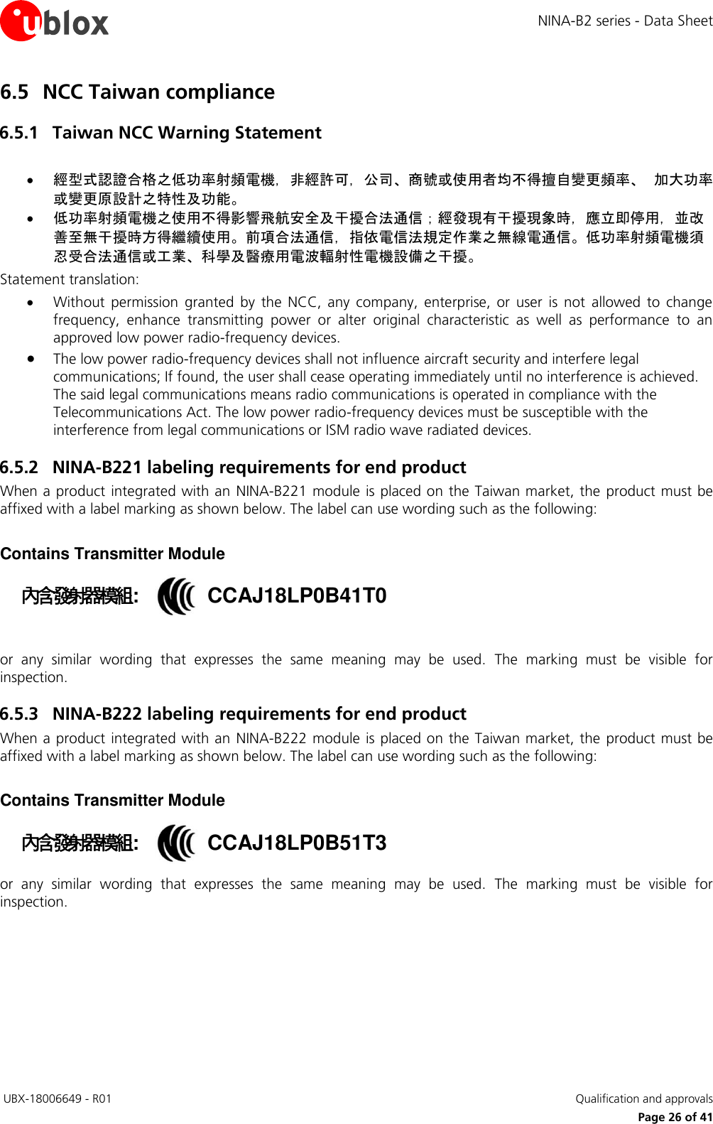NINA-B2 series - Data Sheet  UBX-18006649 - R01   Qualification and approvals     Page 26 of 41 6.5 NCC Taiwan compliance 6.5.1 Taiwan NCC Warning Statement   經型式認證合格之低功率射頻電機，非經許可，公司、商號或使用者均不得擅自變更頻率、 加大功率或變更原設計之特性及功能。  低功率射頻電機之使用不得影響飛航安全及干擾合法通信；經發現有干擾現象時，應立即停用，並改善至無干擾時方得繼續使用。前項合法通信，指依電信法規定作業之無線電通信。低功率射頻電機須忍受合法通信或工業、科學及醫療用電波輻射性電機設備之干擾。 Statement translation:    Without  permission  granted  by  the  NCC,  any  company,  enterprise,  or  user  is  not  allowed  to  change frequency,  enhance  transmitting  power  or  alter  original  characteristic  as  well  as  performance  to  an approved low power radio-frequency devices.  The low power radio-frequency devices shall not influence aircraft security and interfere legal communications; If found, the user shall cease operating immediately until no interference is achieved. The said legal communications means radio communications is operated in compliance with the Telecommunications Act. The low power radio-frequency devices must be susceptible with the interference from legal communications or ISM radio wave radiated devices. 6.5.2 NINA-B221 labeling requirements for end product When a product  integrated with an NINA-B221 module is placed on the Taiwan market, the  product must be affixed with a label marking as shown below. The label can use wording such as the following:   Contains Transmitter Module 內含發射器模組::  CCAJ18LP0B41T0  or  any  similar  wording  that  expresses  the  same  meaning  may  be  used.  The  marking  must  be  visible  for inspection. 6.5.3 NINA-B222 labeling requirements for end product When a product  integrated with an NINA-B222 module is placed on the Taiwan market, the  product must be affixed with a label marking as shown below. The label can use wording such as the following:   Contains Transmitter Module 內含發射器模組::  CCAJ18LP0B51T3 or  any  similar  wording  that  expresses  the  same  meaning  may  be  used.  The  marking  must  be  visible  for inspection.   
