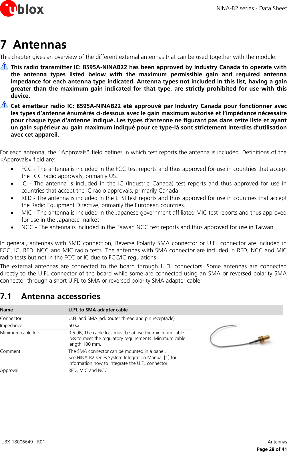 NINA-B2 series - Data Sheet  UBX-18006649 - R01   Antennas     Page 28 of 41 7 Antennas This chapter gives an overview of the different external antennas that can be used together with the module.  This radio transmitter IC: 8595A-NINAB22 has been approved by Industry Canada to operate with the  antenna  types  listed  below  with  the  maximum  permissible  gain  and  required  antenna impedance for each antenna type indicated. Antenna types not included in this list, having a gain greater  than the maximum  gain  indicated  for  that  type,  are  strictly  prohibited  for use  with  this device.  Cet émetteur radio IC: 8595A-NINAB22 été approuvé par  Industry  Canada  pour fonctionner  avec les types d’antenne énumérés ci-dessous avec le gain maximum autorisé et l’impédance nécessaire pour chaque type d’antenne indiqué. Les types d’antenne ne figurant pas dans cette liste et ayant un gain supérieur au gain maximum indiqué pour ce type-là sont strictement interdits d’utilisation avec cet appareil.  For each antenna, the &quot;Approvals&quot; field defines in which test reports the antenna is included. Definitions of the «Approvals» field are:  FCC - The antenna is included in the FCC test reports and thus approved for use in countries that accept the FCC radio approvals, primarily US.  IC  -  The  antenna  is  included  in  the  IC  (Industrie  Canada)  test  reports  and  thus  approved  for  use  in countries that accept the IC radio approvals, primarily Canada.  RED - The antenna is included in the ETSI test reports and thus approved for use in countries that accept the Radio Equipment Directive, primarily the European countries.  MIC - The antenna is included in the Japanese government affiliated MIC test reports and thus approved for use in the Japanese market.  NCC - The antenna is included in the Taiwan NCC test reports and thus approved for use in Taiwan.  In general,  antennas with SMD connection, Reverse Polarity  SMA connector or  U.FL connector are included  in FCC, IC, RED, NCC and MIC radio tests. The antennas with SMA connector are included in RED, NCC and MIC radio tests but not in the FCC or IC due to FCC/IC regulations.  The  external  antennas  are  connected  to  the  board  through  U.FL  connectors.  Some  antennas  are  connected directly to the U.FL connector of the board while some are connected using an SMA or reversed polarity SMA connector through a short U.FL to SMA or reversed polarity SMA adapter cable. 7.1 Antenna accessories Name U.FL to SMA adapter cable  Connector U.FL and SMA jack (outer thread and pin receptacle)  Impedance 50 Ω Minimum cable loss 0.5 dB, The cable loss must be above the minimum cable loss to meet the regulatory requirements. Minimum cable length 100 mm. Comment The SMA connector can be mounted in a panel. See NINA-B2 series System Integration Manual [1] for  information how to integrate the U.FL connector. Approval RED, MIC and NCC  