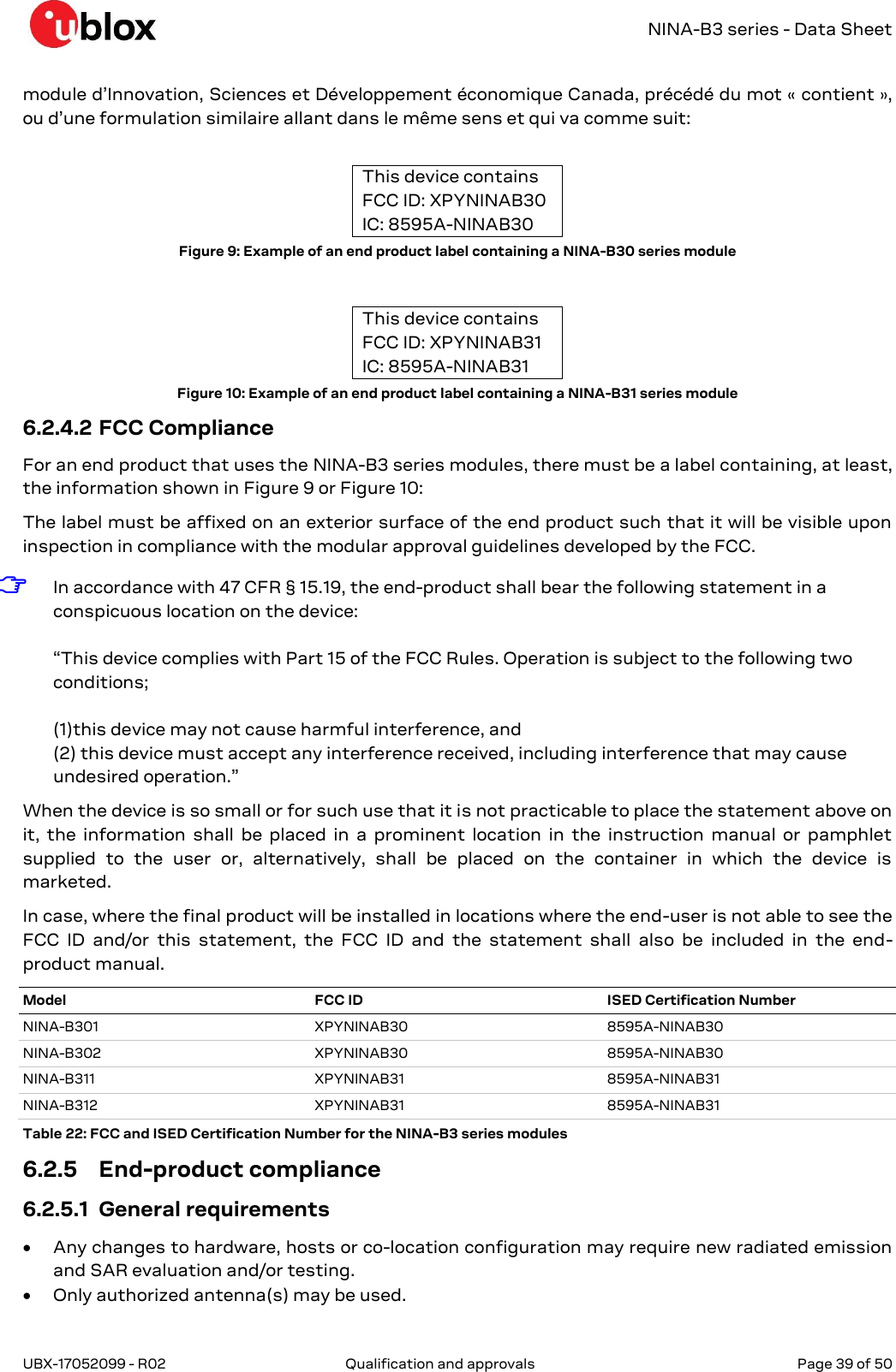   NINA-B3 series - Data Sheet UBX-17052099 - R02  Qualification and approvals   Page 39 of 50      module d’Innovation, Sciences et Développement économique Canada, précédé du mot « contient », ou d’une formulation similaire allant dans le même sens et qui va comme suit:  This device contains FCC ID: XPYNINAB30 IC: 8595A-NINAB30 Figure 9: Example of an end product label containing a NINA-B30 series module  This device contains FCC ID: XPYNINAB31 IC: 8595A-NINAB31 Figure 10: Example of an end product label containing a NINA-B31 series module 6.2.4.2 FCC Compliance For an end product that uses the NINA-B3 series modules, there must be a label containing, at least, the information shown in Figure 9 or Figure 10: The label must be affixed on an exterior surface of the end product such that it will be visible upon inspection in compliance with the modular approval guidelines developed by the FCC. ☞ In accordance with 47 CFR § 15.19, the end-product shall bear the following statement in a conspicuous location on the device:  “This device complies with Part 15 of the FCC Rules. Operation is subject to the following two conditions;   (1)this device may not cause harmful interference, and  (2) this device must accept any interference received, including interference that may cause undesired operation.” When the device is so small or for such use that it is not practicable to place the statement above on it, the information  shall  be  placed  in  a  prominent  location  in  the  instruction  manual  or  pamphlet supplied  to  the  user  or,  alternatively,  shall  be  placed  on  the  container  in  which  the  device  is marketed.  In case, where the final product will be installed in locations where the end-user is not able to see the FCC  ID  and/or  this  statement,  the  FCC  ID  and  the  statement  shall  also  be  included  in  the  end-product manual. Model FCC ID ISED Certification Number NINA-B301 XPYNINAB30 8595A-NINAB30 NINA-B302 XPYNINAB30 8595A-NINAB30 NINA-B311 XPYNINAB31 8595A-NINAB31 NINA-B312 XPYNINAB31 8595A-NINAB31 Table 22: FCC and ISED Certification Number for the NINA-B3 series modules 6.2.5 End-product compliance 6.2.5.1 General requirements  Any changes to hardware, hosts or co-location configuration may require new radiated emission and SAR evaluation and/or testing.  Only authorized antenna(s) may be used. 