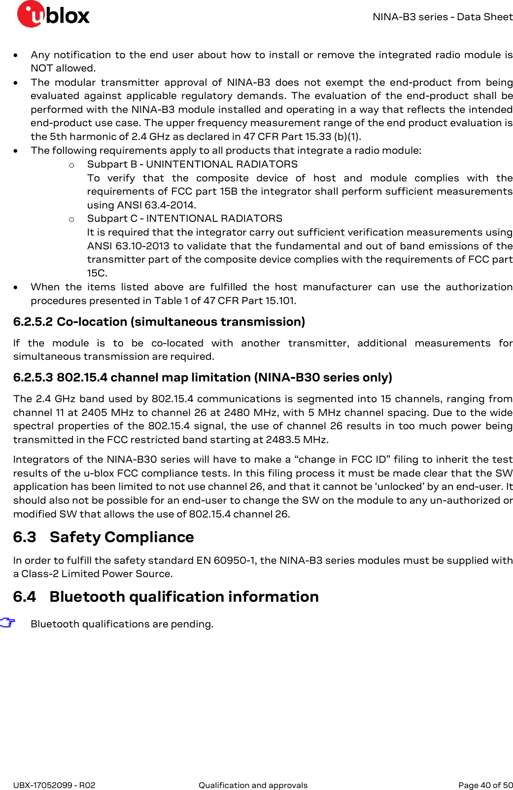   NINA-B3 series - Data Sheet UBX-17052099 - R02  Qualification and approvals   Page 40 of 50       Any notification to the end user about how to install or remove the integrated radio module is NOT allowed.  The  modular  transmitter  approval  of  NINA-B3  does  not  exempt  the  end-product  from  being evaluated  against  applicable  regulatory  demands.  The  evaluation  of  the  end-product  shall  be performed with the NINA-B3 module installed and operating in a way that reflects the intended end-product use case. The upper frequency measurement range of the end product evaluation is the 5th harmonic of 2.4 GHz as declared in 47 CFR Part 15.33 (b)(1).   The following requirements apply to all products that integrate a radio module: o Subpart B - UNINTENTIONAL RADIATORS To  verify  that  the  composite  device  of  host  and  module  complies  with  the requirements of FCC part 15B the integrator shall perform sufficient measurements using ANSI 63.4-2014. o Subpart C - INTENTIONAL RADIATORS It is required that the integrator carry out sufficient verification measurements using ANSI 63.10-2013 to validate that the fundamental and out of band emissions of the transmitter part of the composite device complies with the requirements of FCC part 15C.  When  the  items  listed  above  are  fulfilled  the  host  manufacturer  can  use  the  authorization procedures presented in Table 1 of 47 CFR Part 15.101. 6.2.5.2 Co-location (simultaneous transmission) If  the  module  is  to  be  co-located  with  another  transmitter,  additional  measurements  for simultaneous transmission are required. 6.2.5.3 802.15.4 channel map limitation (NINA-B30 series only) The 2.4 GHz band used by 802.15.4 communications is segmented into 15 channels, ranging from channel 11 at 2405 MHz to channel 26 at 2480 MHz, with 5 MHz channel spacing. Due to the wide spectral properties  of the  802.15.4 signal, the use  of channel  26 results  in too much  power  being transmitted in the FCC restricted band starting at 2483.5 MHz. Integrators of the NINA-B30 series will have to make a “change in FCC ID” filing to inherit the test results of the u-blox FCC compliance tests. In this filing process it must be made clear that the SW application has been limited to not use channel 26, and that it cannot be ‘unlocked’ by an end-user. It should also not be possible for an end-user to change the SW on the module to any un-authorized or modified SW that allows the use of 802.15.4 channel 26. 6.3 Safety Compliance In order to fulfill the safety standard EN 60950-1, the NINA-B3 series modules must be supplied with a Class-2 Limited Power Source. 6.4 Bluetooth qualification information ☞ Bluetooth qualifications are pending.   