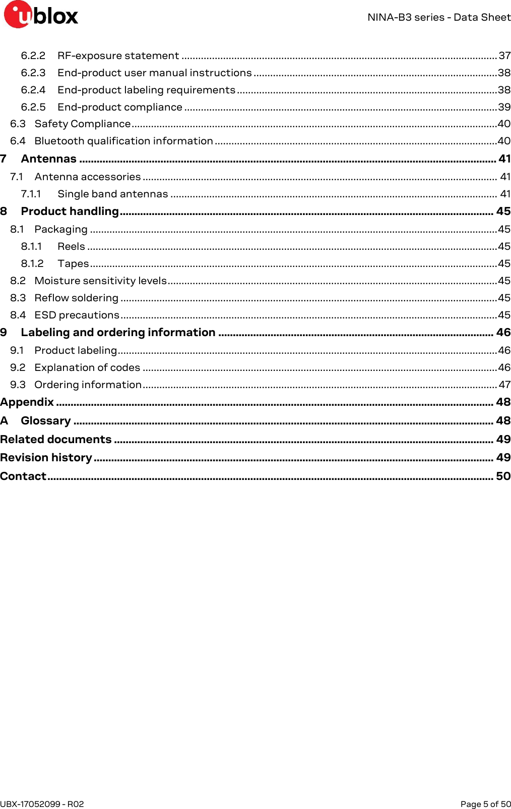   NINA-B3 series - Data Sheet UBX-17052099 - R02  Page 5 of 50      6.2.2 RF-exposure statement .................................................................................................................. 37 6.2.3 End-product user manual instructions ........................................................................................ 38 6.2.4 End-product labeling requirements .............................................................................................. 38 6.2.5 End-product compliance ................................................................................................................. 39 6.3 Safety Compliance .................................................................................................................................... 40 6.4 Bluetooth qualification information ...................................................................................................... 40 7 Antennas ................................................................................................................................................ 41 7.1 Antenna accessories ................................................................................................................................ 41 7.1.1 Single band antennas ...................................................................................................................... 41 8 Product handling ................................................................................................................................. 45 8.1 Packaging ................................................................................................................................................... 45 8.1.1 Reels .................................................................................................................................................... 45 8.1.2 Tapes ................................................................................................................................................... 45 8.2 Moisture sensitivity levels ....................................................................................................................... 45 8.3 Reflow soldering ........................................................................................................................................ 45 8.4 ESD precautions ........................................................................................................................................ 45 9 Labeling and ordering information ............................................................................................... 46 9.1 Product labeling ......................................................................................................................................... 46 9.2 Explanation of codes ................................................................................................................................ 46 9.3 Ordering information ................................................................................................................................ 47 Appendix ....................................................................................................................................................... 48 A Glossary ................................................................................................................................................. 48 Related documents ................................................................................................................................... 49 Revision history .......................................................................................................................................... 49 Contact .......................................................................................................................................................... 50  