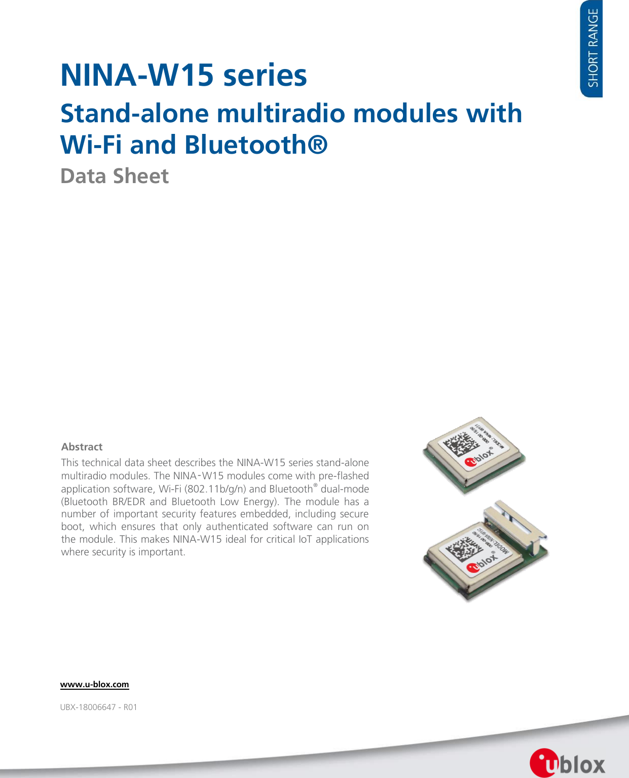        NINA-W15 series Stand-alone multiradio modules with Wi-Fi and Bluetooth® Data Sheet                      Abstract This technical data sheet describes the NINA-W15 series stand-alone multiradio modules. The NINA‑W15 modules come with pre-flashed application software, Wi-Fi (802.11b/g/n) and Bluetooth® dual-mode (Bluetooth  BR/EDR  and  Bluetooth  Low  Energy).  The  module  has  a number of important security features embedded, including secure boot,  which  ensures  that  only  authenticated  software  can  run  on the module. This makes NINA-W15 ideal for critical IoT applications where security is important.   www.u-blox.com UBX-18006647 - R01 