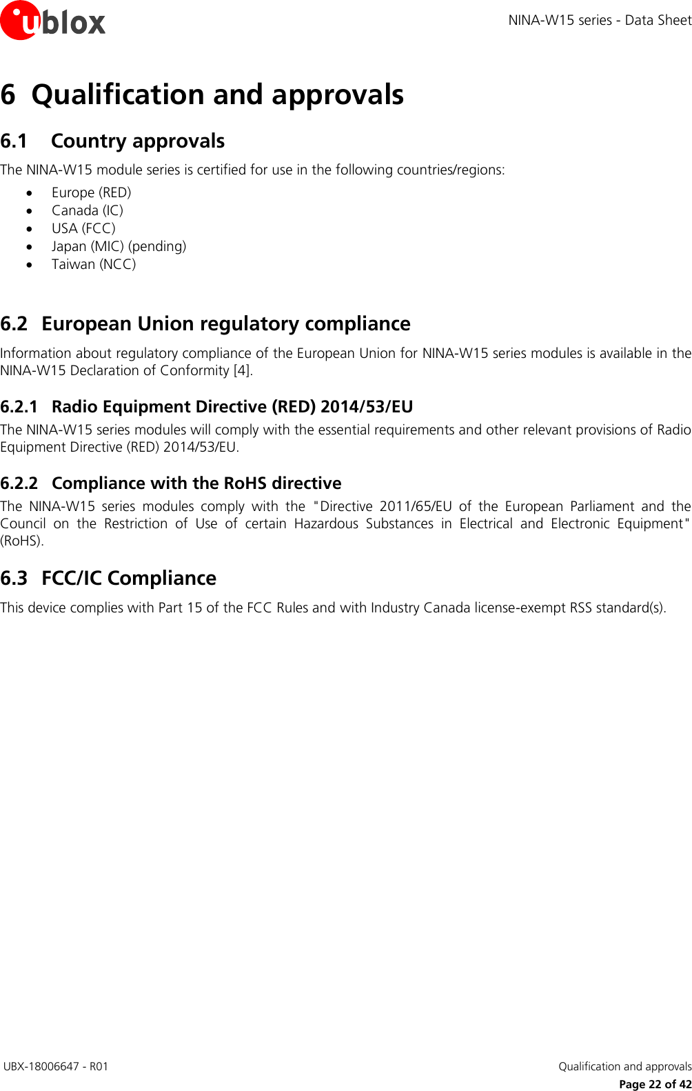 NINA-W15 series - Data Sheet  UBX-18006647 - R01   Qualification and approvals     Page 22 of 42 6 Qualification and approvals 6.1 Country approvals The NINA-W15 module series is certified for use in the following countries/regions:   Europe (RED)  Canada (IC)  USA (FCC)  Japan (MIC) (pending)  Taiwan (NCC)  6.2 European Union regulatory compliance Information about regulatory compliance of the European Union for NINA-W15 series modules is available in the NINA-W15 Declaration of Conformity [4]. 6.2.1 Radio Equipment Directive (RED) 2014/53/EU The NINA-W15 series modules will comply with the essential requirements and other relevant provisions of Radio Equipment Directive (RED) 2014/53/EU.  6.2.2 Compliance with the RoHS directive The  NINA-W15  series  modules  comply  with  the  &quot;Directive  2011/65/EU  of  the  European  Parliament  and  the Council  on  the  Restriction  of  Use  of  certain  Hazardous  Substances  in  Electrical  and  Electronic  Equipment&quot; (RoHS). 6.3 FCC/IC Compliance This device complies with Part 15 of the FCC Rules and with Industry Canada license-exempt RSS standard(s).     