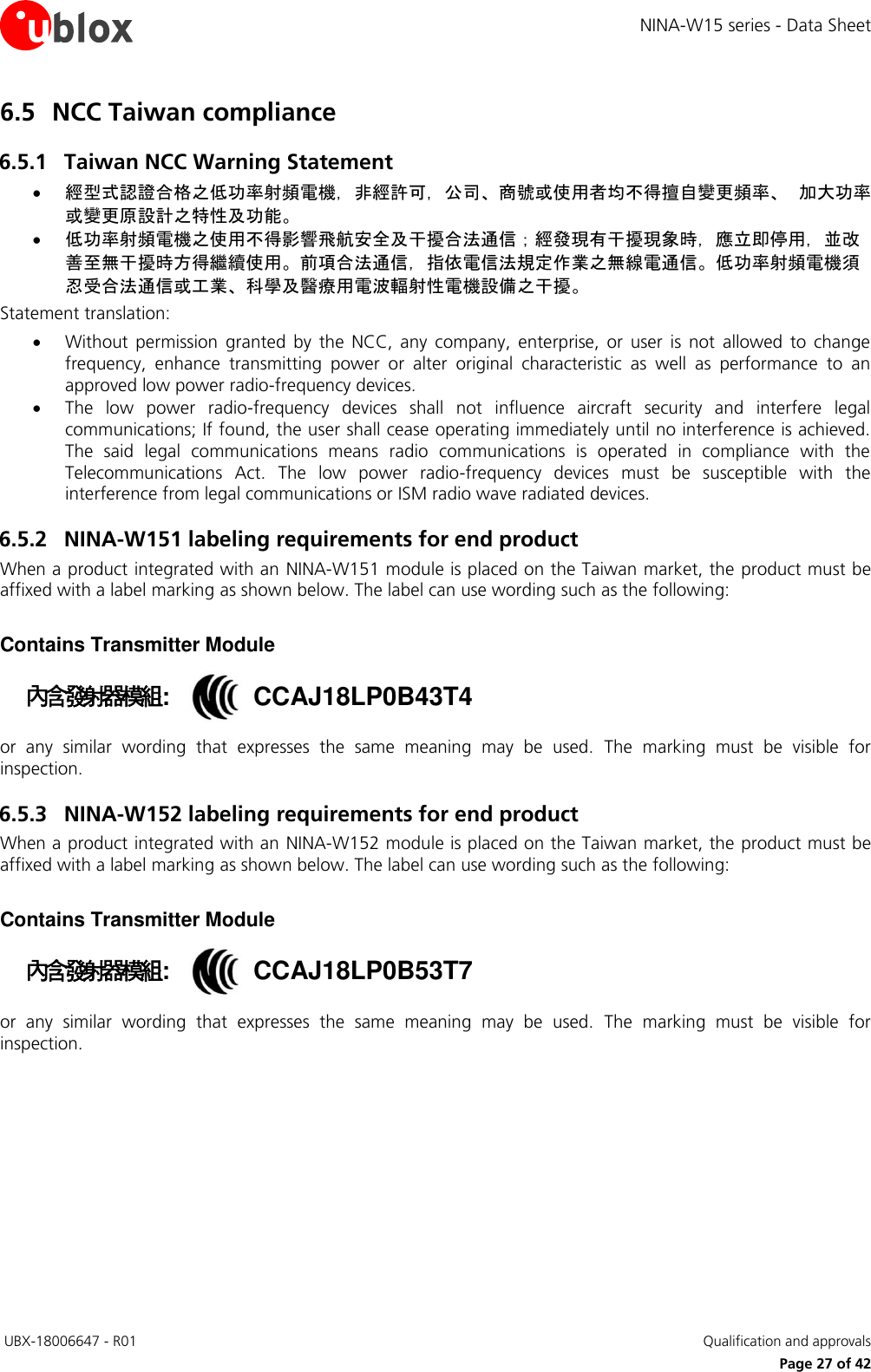 NINA-W15 series - Data Sheet  UBX-18006647 - R01   Qualification and approvals     Page 27 of 42 6.5 NCC Taiwan compliance 6.5.1 Taiwan NCC Warning Statement  經型式認證合格之低功率射頻電機，非經許可，公司、商號或使用者均不得擅自變更頻率、 加大功率或變更原設計之特性及功能。  低功率射頻電機之使用不得影響飛航安全及干擾合法通信；經發現有干擾現象時，應立即停用，並改善至無干擾時方得繼續使用。前項合法通信，指依電信法規定作業之無線電通信。低功率射頻電機須忍受合法通信或工業、科學及醫療用電波輻射性電機設備之干擾。 Statement translation:    Without  permission  granted  by  the  NCC,  any  company,  enterprise,  or  user  is  not  allowed  to  change frequency,  enhance  transmitting  power  or  alter  original  characteristic  as  well  as  performance  to  an approved low power radio-frequency devices.  The  low  power  radio-frequency  devices  shall  not  influence  aircraft  security  and  interfere  legal communications; If found, the user shall cease operating immediately until no interference is achieved. The  said  legal  communications  means  radio  communications  is  operated  in  compliance  with  the Telecommunications  Act.  The  low  power  radio-frequency  devices  must  be  susceptible  with  the interference from legal communications or ISM radio wave radiated devices. 6.5.2 NINA-W151 labeling requirements for end product When a product integrated with an NINA-W151 module is placed on the Taiwan market, the product must be affixed with a label marking as shown below. The label can use wording such as the following:   Contains Transmitter Module 內含發射器模組::  CCAJ18LP0B43T4 or  any  similar  wording  that  expresses  the  same  meaning  may  be  used.  The  marking  must  be  visible  for inspection. 6.5.3 NINA-W152 labeling requirements for end product When a product integrated with an NINA-W152 module is placed on the Taiwan market, the product must be affixed with a label marking as shown below. The label can use wording such as the following:   Contains Transmitter Module 內含發射器模組::  CCAJ18LP0B53T7 or  any  similar  wording  that  expresses  the  same  meaning  may  be  used.  The  marking  must  be  visible  for inspection.   