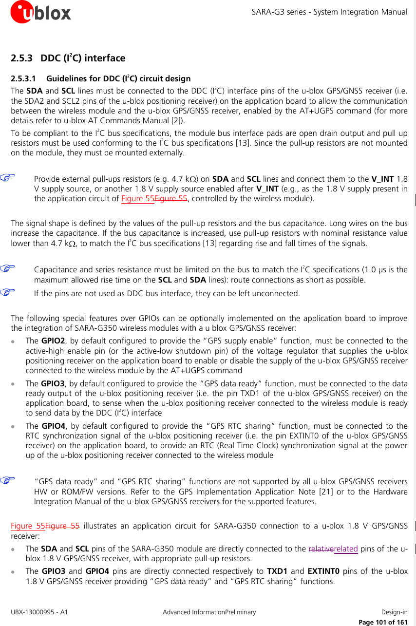 SARA-G3 series - System Integration Manual UBX-13000995 - A1  Advanced InformationPreliminary  Design-in     Page 101 of 161 2.5.3 DDC (I2C) interface 2.5.3.1 Guidelines for DDC (I2C) circuit design The SDA and SCL lines must be connected to the DDC (I2C) interface pins of the u-blox GPS/GNSS receiver (i.e. the SDA2 and SCL2 pins of the u-blox positioning receiver) on the application board to allow the communication between the wireless module and the u-blox GPS/GNSS receiver, enabled by the AT+UGPS command (for more details refer to u-blox AT Commands Manual [2]). To be compliant to the I2C bus specifications, the module bus interface pads are open drain output and pull up resistors must be used conforming to the I2C bus specifications [13]. Since the pull-up resistors are not mounted on the module, they must be mounted externally.   Provide external pull-ups resistors (e.g. 4.7 k ) on SDA and SCL lines and connect them to the V_INT 1.8 V supply source, or another 1.8 V supply source enabled after V_INT (e.g., as the 1.8 V supply present in the application circuit of Figure 55Figure 55, controlled by the wireless module).  The signal shape is defined by the values of the pull-up resistors and the bus capacitance. Long wires on the bus increase the capacitance. If the bus capacitance is increased, use pull-up resistors with nominal resistance value lower than 4.7 k , to match the I2C bus specifications [13] regarding rise and fall times of the signals.   Capacitance and series resistance must be limited on the bus to match the I2C specifications (1.0 µs is the maximum allowed rise time on the SCL and SDA lines): route connections as short as possible.  If the pins are not used as DDC bus interface, they can be left unconnected.  The following special features over GPIOs  can  be  optionally implemented  on  the application board to improve the integration of SARA-G350 wireless modules with a u blox GPS/GNSS receiver:  The GPIO2, by default configured to provide the “GPS supply enable” function, must be connected to the active-high  enable  pin (or  the  active-low  shutdown  pin) of  the voltage  regulator  that  supplies  the  u-blox positioning receiver on the application board to enable or disable the supply of the u-blox GPS/GNSS receiver connected to the wireless module by the AT+UGPS command  The GPIO3, by default configured to provide the “GPS data ready” function, must be connected to the data ready output of the u-blox positioning receiver (i.e. the pin TXD1 of the u-blox GPS/GNSS receiver) on the application board, to sense when the u-blox positioning receiver connected to the wireless module is ready to send data by the DDC (I2C) interface  The GPIO4,  by  default  configured to  provide  the  “GPS  RTC sharing”  function, must  be connected  to  the RTC synchronization signal of the u-blox positioning receiver (i.e. the pin EXTINT0 of the u-blox GPS/GNSS receiver) on the application board, to provide an RTC (Real Time Clock) synchronization signal at the power up of the u-blox positioning receiver connected to the wireless module   “GPS data ready” and “GPS RTC sharing” functions are not supported by all u-blox GPS/GNSS receivers HW  or  ROM/FW  versions.  Refer  to  the  GPS  Implementation  Application  Note  [21]  or  to  the  Hardware Integration Manual of the u-blox GPS/GNSS receivers for the supported features.  Figure  55Figure  55  illustrates  an  application  circuit  for  SARA-G350  connection  to a  u-blox  1.8  V  GPS/GNSS receiver:  The SDA and SCL pins of the SARA-G350 module are directly connected to the relativerelated pins of the u-blox 1.8 V GPS/GNSS receiver, with appropriate pull-up resistors.  The  GPIO3 and  GPIO4 pins  are directly  connected  respectively  to  TXD1  and  EXTINT0 pins  of the  u-blox 1.8 V GPS/GNSS receiver providing “GPS data ready” and “GPS RTC sharing” functions. 