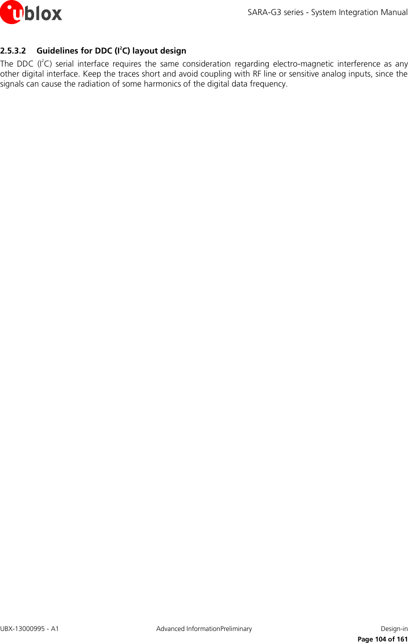 SARA-G3 series - System Integration Manual UBX-13000995 - A1  Advanced InformationPreliminary  Design-in     Page 104 of 161 2.5.3.2 Guidelines for DDC (I2C) layout design The  DDC  (I2C)  serial  interface  requires  the  same  consideration  regarding electro-magnetic  interference  as any other digital interface. Keep the traces short and avoid coupling with RF line or sensitive analog inputs, since the signals can cause the radiation of some harmonics of the digital data frequency. 