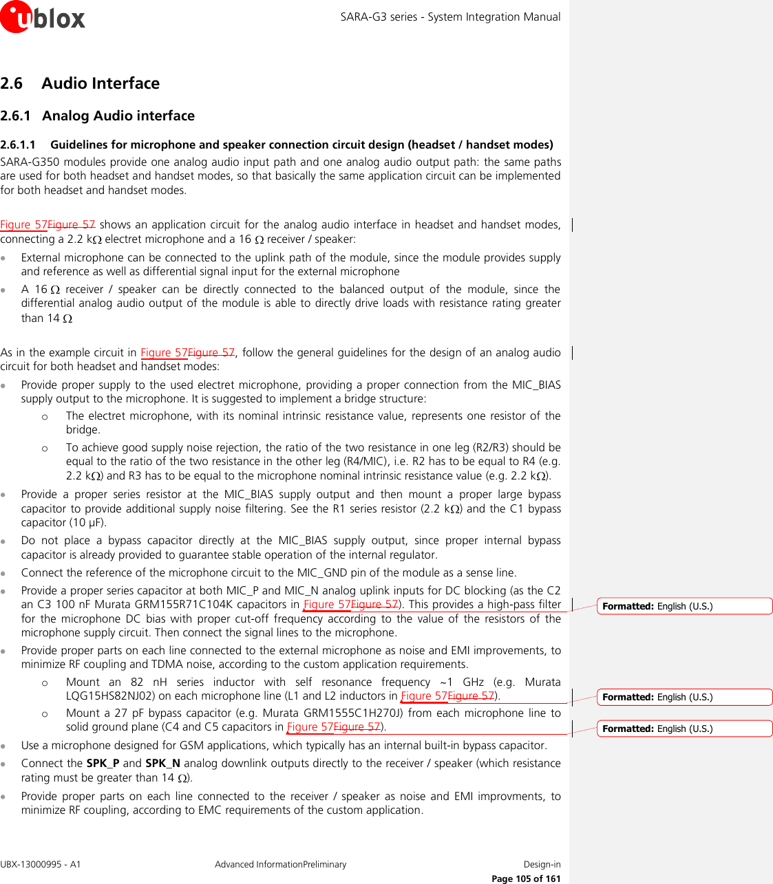 SARA-G3 series - System Integration Manual UBX-13000995 - A1  Advanced InformationPreliminary  Design-in     Page 105 of 161 2.6 Audio Interface 2.6.1 Analog Audio interface 2.6.1.1 Guidelines for microphone and speaker connection circuit design (headset / handset modes) SARA-G350 modules provide one analog audio input path and one analog audio output path: the same paths are used for both headset and handset modes, so that basically the same application circuit can be implemented for both headset and handset modes.  Figure 57Figure 57 shows an application circuit for the  analog audio  interface  in headset and handset modes, connecting a 2.2 k  electret microphone and a 16   receiver / speaker:  External microphone can be connected to the uplink path of the module, since the module provides supply and reference as well as differential signal input for the external microphone  A  16    receiver  /  speaker  can  be  directly  connected  to  the  balanced  output  of  the  module,  since  the differential analog audio output of the module is able  to  directly drive loads with resistance rating greater than 14    As in the example circuit in Figure 57Figure 57, follow the general guidelines for the design of an analog audio circuit for both headset and handset modes:  Provide proper supply to the used electret microphone, providing a proper connection from  the MIC_BIAS supply output to the microphone. It is suggested to implement a bridge structure: o The electret microphone, with its nominal intrinsic resistance value, represents one  resistor of  the bridge. o To achieve good supply noise rejection, the ratio of the two resistance in one leg (R2/R3) should be equal to the ratio of the two resistance in the other leg (R4/MIC), i.e. R2 has to be equal to R4 (e.g. 2.2 k ) and R3 has to be equal to the microphone nominal intrinsic resistance value (e.g. 2.2 k ).  Provide  a  proper  series  resistor  at  the  MIC_BIAS  supply  output  and  then  mount  a  proper  large  bypass capacitor to provide additional supply noise filtering. See the R1 series resistor (2.2 k ) and the C1 bypass capacitor (10 µF).  Do  not  place  a  bypass  capacitor  directly  at  the  MIC_BIAS  supply  output,  since  proper  internal  bypass capacitor is already provided to guarantee stable operation of the internal regulator.  Connect the reference of the microphone circuit to the MIC_GND pin of the module as a sense line.  Provide a proper series capacitor at both MIC_P and MIC_N analog uplink inputs for DC blocking (as the C2 an C3 100 nF Murata GRM155R71C104K capacitors in Figure 57Figure 57). This provides a high-pass filter for  the  microphone  DC  bias  with proper cut-off  frequency  according  to  the  value  of  the  resistors  of  the microphone supply circuit. Then connect the signal lines to the microphone.  Provide proper parts on each line connected to the external microphone as noise and EMI improvements, to minimize RF coupling and TDMA noise, according to the custom application requirements. o Mount  an  82  nH  series  inductor  with  self  resonance  frequency  ~1  GHz  (e.g.  Murata LQG15HS82NJ02) on each microphone line (L1 and L2 inductors in Figure 57Figure 57). o Mount  a  27  pF  bypass  capacitor  (e.g.  Murata  GRM1555C1H270J)  from each  microphone  line  to solid ground plane (C4 and C5 capacitors in Figure 57Figure 57).  Use a microphone designed for GSM applications, which typically has an internal built-in bypass capacitor.  Connect the SPK_P and SPK_N analog downlink outputs directly to the receiver / speaker (which resistance rating must be greater than 14  ).  Provide  proper  parts  on  each line  connected  to  the  receiver  /  speaker  as  noise  and  EMI improvments,  to minimize RF coupling, according to EMC requirements of the custom application. Formatted: English (U.S.)Formatted: English (U.S.)Formatted: English (U.S.)