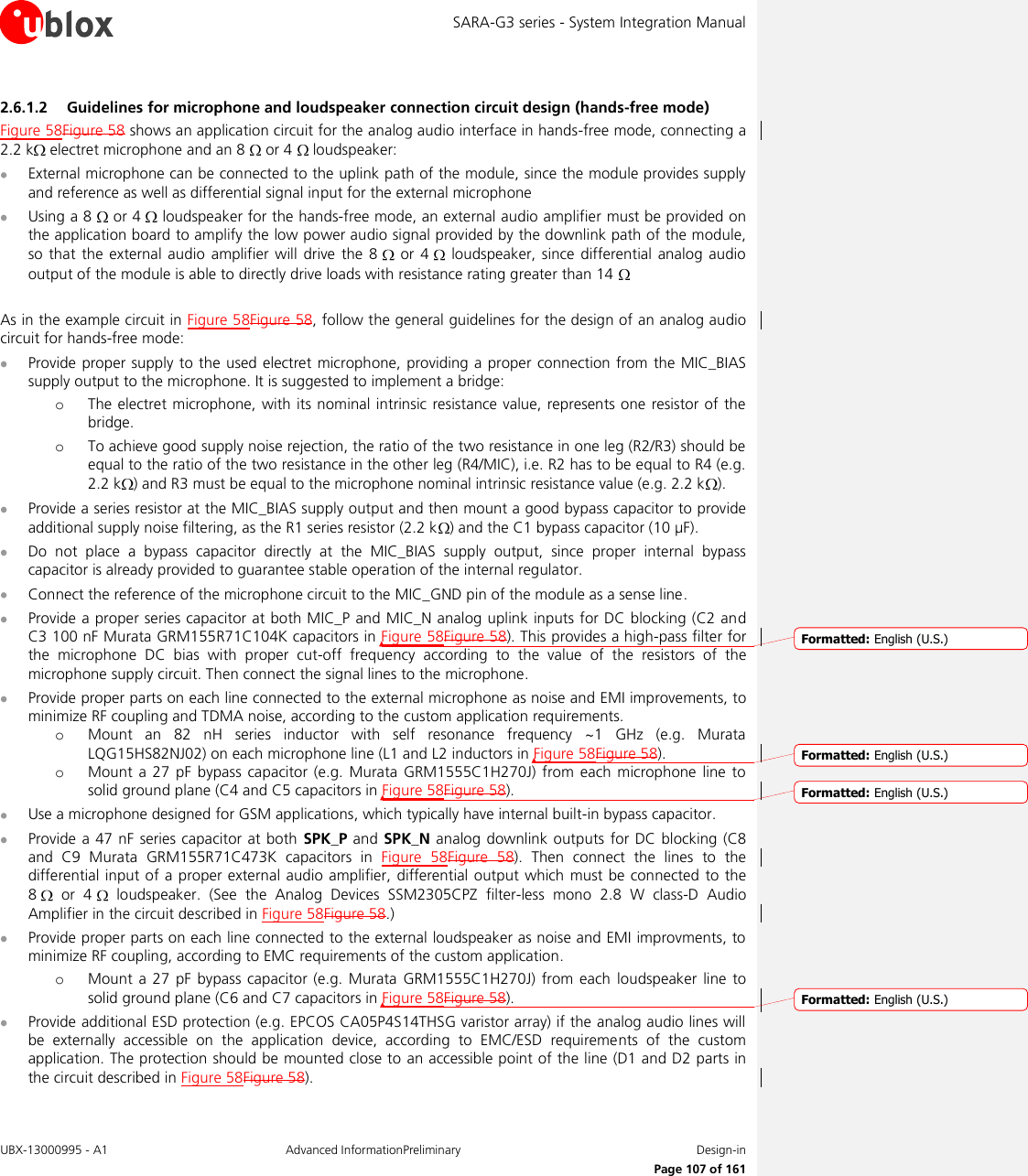 SARA-G3 series - System Integration Manual UBX-13000995 - A1  Advanced InformationPreliminary  Design-in     Page 107 of 161 2.6.1.2 Guidelines for microphone and loudspeaker connection circuit design (hands-free mode) Figure 58Figure 58 shows an application circuit for the analog audio interface in hands-free mode, connecting a 2.2 k  electret microphone and an 8   or 4   loudspeaker:  External microphone can be connected to the uplink path of the module, since the module provides supply and reference as well as differential signal input for the external microphone  Using a 8   or 4   loudspeaker for the hands-free mode, an external audio amplifier must be provided on the application board to amplify the low power audio signal provided by the downlink path of the module, so  that the external  audio  amplifier will  drive  the 8    or  4    loudspeaker, since  differential  analog audio output of the module is able to directly drive loads with resistance rating greater than 14    As in the example circuit in Figure 58Figure 58, follow the general guidelines for the design of an analog audio circuit for hands-free mode:  Provide proper supply to the  used electret microphone, providing a proper connection from  the MIC_BIAS supply output to the microphone. It is suggested to implement a bridge: o The electret microphone, with its nominal intrinsic resistance value, represents one resistor of  the bridge. o To achieve good supply noise rejection, the ratio of the two resistance in one leg (R2/R3) should be equal to the ratio of the two resistance in the other leg (R4/MIC), i.e. R2 has to be equal to R4 (e.g. 2.2 k ) and R3 must be equal to the microphone nominal intrinsic resistance value (e.g. 2.2 k ).  Provide a series resistor at the MIC_BIAS supply output and then mount a good bypass capacitor to provide additional supply noise filtering, as the R1 series resistor (2.2 k ) and the C1 bypass capacitor (10 µF).  Do  not  place  a  bypass  capacitor  directly  at  the  MIC_BIAS  supply  output,  since  proper  internal  bypass capacitor is already provided to guarantee stable operation of the internal regulator.  Connect the reference of the microphone circuit to the MIC_GND pin of the module as a sense line.  Provide a proper series capacitor at both MIC_P and MIC_N analog uplink inputs for DC blocking (C2 and C3 100 nF Murata GRM155R71C104K capacitors in Figure 58Figure 58). This provides a high-pass filter for the  microphone  DC  bias  with  proper  cut-off  frequency  according  to  the  value  of  the  resistors  of  the microphone supply circuit. Then connect the signal lines to the microphone.  Provide proper parts on each line connected to the external microphone as noise and EMI improvements, to minimize RF coupling and TDMA noise, according to the custom application requirements. o Mount  an  82  nH  series  inductor  with  self  resonance  frequency  ~1  GHz  (e.g.  Murata LQG15HS82NJ02) on each microphone line (L1 and L2 inductors in Figure 58Figure 58). o Mount  a 27 pF  bypass  capacitor (e.g.  Murata  GRM1555C1H270J)  from  each  microphone line  to solid ground plane (C4 and C5 capacitors in Figure 58Figure 58).  Use a microphone designed for GSM applications, which typically have internal built-in bypass capacitor.  Provide a 47 nF series capacitor at  both SPK_P and SPK_N  analog downlink  outputs for DC blocking  (C8 and  C9  Murata  GRM155R71C473K  capacitors  in  Figure  58Figure  58).  Then  connect  the  lines  to  the differential input of a proper external audio amplifier, differential  output which must be connected  to the 8    or  4    loudspeaker.  (See  the  Analog  Devices  SSM2305CPZ  filter-less  mono  2.8  W  class-D  Audio Amplifier in the circuit described in Figure 58Figure 58.)  Provide proper parts on each line connected to the external loudspeaker as noise and EMI improvments, to minimize RF coupling, according to EMC requirements of the custom application. o Mount  a  27  pF  bypass capacitor  (e.g.  Murata GRM1555C1H270J) from  each  loudspeaker line  to solid ground plane (C6 and C7 capacitors in Figure 58Figure 58).  Provide additional ESD protection (e.g. EPCOS CA05P4S14THSG varistor array) if the analog audio lines will be  externally  accessible  on  the  application  device,  according  to  EMC/ESD  requirements  of  the  custom application. The protection should be mounted close to an accessible point of the line (D1 and D2 parts in the circuit described in Figure 58Figure 58).  Formatted: English (U.S.)Formatted: English (U.S.)Formatted: English (U.S.)Formatted: English (U.S.)