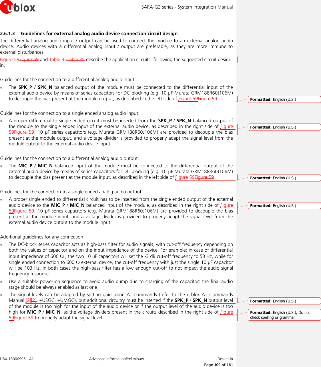 SARA-G3 series - System Integration Manual UBX-13000995 - A1  Advanced InformationPreliminary  Design-in     Page 109 of 161 2.6.1.3 Guidelines for external analog audio device connection circuit design The  differential  analog  audio  input  /  output  can  be  used  to  connect  the  module to  an  external  analog  audio device.  Audio  devices  with  a  differential  analog  input  /  output  are  preferable,  as  they  are  more  immune  to external disturbances. Figure 59Figure 59 and Table 35Table 35 describe the application circuits, following the suggested circuit design-in.  Guidelines for the connection to a differential analog audio input:  The  SPK_P /  SPK_N  balanced  output  of  the  module  must  be  connected  to  the  differential  input  of  the external audio device by means of series capacitors for DC blocking (e.g. 10 µF Murata GRM188R60J106M) to decouple the bias present at the module output, as described in the left side of Figure 59Figure 59  Guidelines for the connection to a single ended analog audio input:  A proper differential to single ended circuit must be inserted from the SPK_P / SPK_N balanced output of the module to the single ended input of the external audio device, as described in the right side  of Figure 59Figure  59:  10  µF  series  capacitors  (e.g.  Murata  GRM188R60J106M)  are  provided  to  decouple  the  bias present at the module output, and a voltage divider is provided to properly adapt the signal level from the module output to the external audio device input  Guidelines for the connection to a differential analog audio output:  The MIC_P /  MIC_N  balanced  input  of  the  module  must  be  connected  to  the  differential  output  of  the external audio device by means of series capacitors for DC blocking (e.g. 10 µF Murata GRM188R60J106M) to decouple the bias present at the module input, as described in the left side of Figure 59Figure 59  Guidelines for the connection to a single ended analog audio output:  A proper single ended to differential circuit has to be inserted from the single ended output of the external audio device to the MIC_P / MIC_N balanced input of the module, as described in the right side of Figure 59Figure  59:  10  µF  series  capacitors  (e.g.  Murata  GRM188R60J106M)  are  provided  to  decouple  the  bias present at  the  module input, and  a  voltage divider is provided to properly adapt  the signal  level  from  the external audio device output to the module input  Additional guidelines for any connection:  The DC-block series capacitor acts as high-pass filter for audio signals, with cut-off frequency depending on both the values of capacitor and on the input impedance of the device. For example: in case of differential input impedance of 600   , the two 10 µF capacitors will set the -3 dB cut-off frequency to 53 Hz, while for single ended connection to 600   external device, the cut-off frequency with just the single 10 µF capacitor will be 103 Hz. In both cases the high-pass filter has a low enough cut-off to not impact the audio signal frequency response  Use a suitable  power-on  sequence to avoid audio bump due  to charging  of  the  capacitor: the final audio stage should be always enabled as last one  The  signal  levels  can  be  adapted  by  setting gain  using AT  commands  (refer  to  the  u-blox  AT  Commands Manual [2][2], +USGC, +UMGC), but additional circuitry must be inserted if the SPK_P / SPK_N output level of the module is too high for the input of the audio device or if the output level of the audio device is too high for MIC_P / MIC_N, as the voltage dividers present in the circuits described in the right side of Figure 59Figure 59 to properly adapt the signal level  Formatted: English (U.S.)Formatted: English (U.S.)Formatted: English (U.S.)Formatted: English (U.S.)Formatted: English (U.S.)Formatted: English (U.S.), Do notcheck spelling or grammar