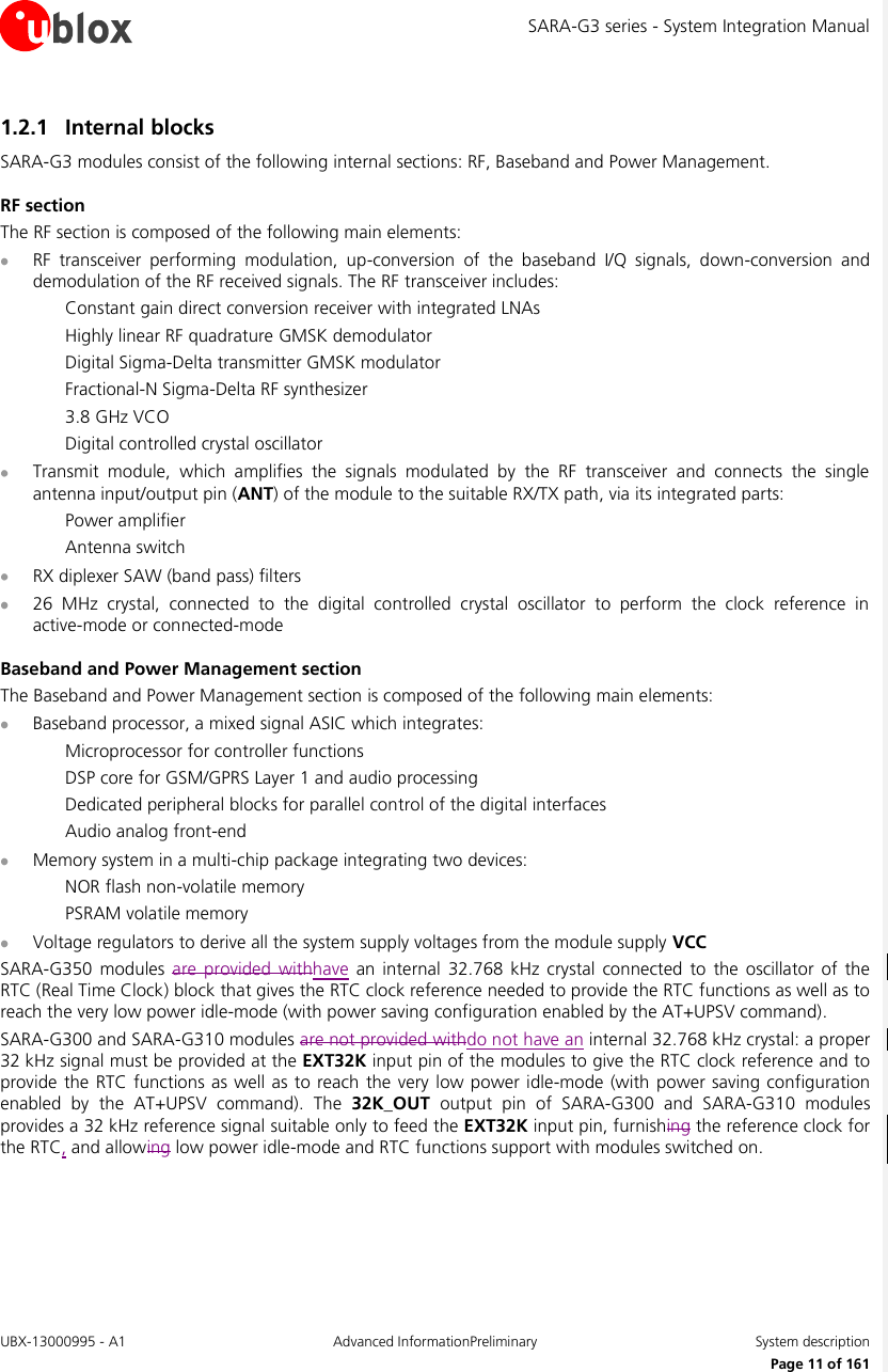 SARA-G3 series - System Integration Manual UBX-13000995 - A1  Advanced InformationPreliminary  System description     Page 11 of 161 1.2.1 Internal blocks SARA-G3 modules consist of the following internal sections: RF, Baseband and Power Management. RF section The RF section is composed of the following main elements:  RF  transceiver  performing  modulation,  up-conversion  of  the  baseband  I/Q  signals,  down-conversion  and demodulation of the RF received signals. The RF transceiver includes: Constant gain direct conversion receiver with integrated LNAs Highly linear RF quadrature GMSK demodulator Digital Sigma-Delta transmitter GMSK modulator Fractional-N Sigma-Delta RF synthesizer 3.8 GHz VCO Digital controlled crystal oscillator  Transmit  module,  which  amplifies  the  signals  modulated  by  the  RF  transceiver  and  connects  the  single antenna input/output pin (ANT) of the module to the suitable RX/TX path, via its integrated parts: Power amplifier Antenna switch  RX diplexer SAW (band pass) filters  26  MHz  crystal,  connected  to  the  digital  controlled  crystal  oscillator  to  perform  the  clock  reference  in active-mode or connected-mode Baseband and Power Management section The Baseband and Power Management section is composed of the following main elements:  Baseband processor, a mixed signal ASIC which integrates: Microprocessor for controller functions DSP core for GSM/GPRS Layer 1 and audio processing Dedicated peripheral blocks for parallel control of the digital interfaces Audio analog front-end  Memory system in a multi-chip package integrating two devices: NOR flash non-volatile memory PSRAM volatile memory  Voltage regulators to derive all the system supply voltages from the module supply VCC SARA-G350  modules are  provided  withhave an  internal 32.768  kHz  crystal  connected  to  the  oscillator  of the RTC (Real Time Clock) block that gives the RTC clock reference needed to provide the RTC functions as well as to reach the very low power idle-mode (with power saving configuration enabled by the AT+UPSV command). SARA-G300 and SARA-G310 modules are not provided withdo not have an internal 32.768 kHz crystal: a proper 32 kHz signal must be provided at the EXT32K input pin of the modules to give the RTC clock reference and to provide the RTC functions  as well as to reach the very  low power idle-mode  (with  power saving configuration enabled  by  the  AT+UPSV  command).  The  32K_OUT  output  pin  of  SARA-G300  and  SARA-G310  modules provides a 32 kHz reference signal suitable only to feed the EXT32K input pin, furnishing the reference clock for the RTC, and allowing low power idle-mode and RTC functions support with modules switched on.  