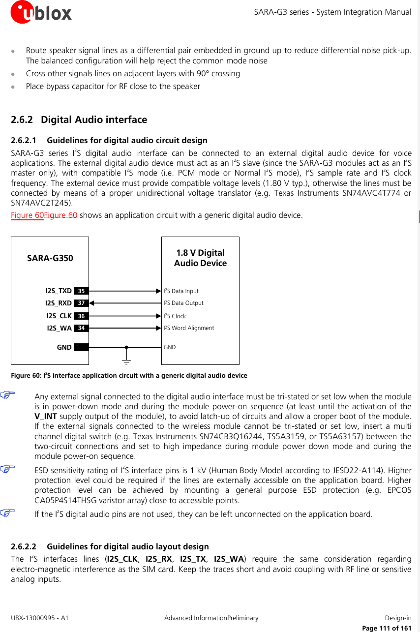 SARA-G3 series - System Integration Manual UBX-13000995 - A1  Advanced InformationPreliminary  Design-in     Page 111 of 161  Route speaker signal lines as a differential pair embedded in ground up to reduce differential noise pick-up. The balanced configuration will help reject the common mode noise  Cross other signals lines on adjacent layers with 90° crossing  Place bypass capacitor for RF close to the speaker  2.6.2 Digital Audio interface  2.6.2.1 Guidelines for digital audio circuit design SARA-G3  series  I2S  digital  audio  interface  can  be  connected  to  an  external  digital  audio  device  for  voice applications. The external digital audio device must act as an I2S slave (since the SARA-G3 modules act as an I2S master  only),  with  compatible  I2S  mode  (i.e.  PCM  mode  or  Normal  I2S  mode),  I2S  sample  rate  and  I2S  clock frequency. The external device must provide compatible voltage levels (1.80 V typ.), otherwise the lines must be connected  by  means  of  a  proper  unidirectional  voltage  translator  (e.g.  Texas  Instruments  SN74AVC4T774  or SN74AVC2T245). Figure 60Figure 60 shows an application circuit with a generic digital audio device.  36I2S_CLK34I2S_WAI2S ClockI2S Word AlignmentSARA-G35035I2S_TXD37I2S_RXDI2S Data InputI2S Data OutputGND GND1.8 V Digital Audio Device Figure 60: I2S interface application circuit with a generic digital audio device  Any external signal connected to the digital audio interface must be tri-stated or set low when the module is in power-down  mode and during the module power-on sequence  (at  least  until the  activation of the V_INT supply output of the module), to avoid latch-up of circuits and allow a proper boot of the module. If  the  external  signals connected  to the  wireless  module  cannot  be  tri-stated  or  set  low,  insert  a  multi channel digital switch (e.g. Texas Instruments SN74CB3Q16244, TS5A3159, or TS5A63157) between the two-circuit  connections  and  set  to  high  impedance  during  module  power  down  mode  and  during  the module power-on sequence.  ESD sensitivity rating of I2S interface pins is 1 kV (Human Body Model according to JESD22-A114). Higher protection  level  could be  required if  the lines  are  externally accessible  on  the  application board.  Higher protection  level  can  be  achieved  by  mounting  a  general  purpose  ESD  protection  (e.g.  EPCOS CA05P4S14THSG varistor array) close to accessible points.  If the I2S digital audio pins are not used, they can be left unconnected on the application board.  2.6.2.2 Guidelines for digital audio layout design The  I2S  interfaces  lines  (I2S_CLK,  I2S_RX,  I2S_TX,  I2S_WA)  require  the  same  consideration  regarding electro-magnetic interference as the SIM card. Keep the traces short and avoid coupling with RF line or sensitive analog inputs.  