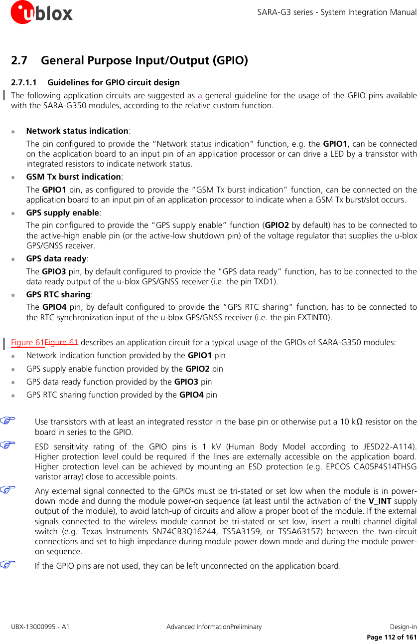 SARA-G3 series - System Integration Manual UBX-13000995 - A1  Advanced InformationPreliminary  Design-in     Page 112 of 161 2.7 General Purpose Input/Output (GPIO) 2.7.1.1 Guidelines for GPIO circuit design The following application circuits are suggested as a general guideline for the usage of the GPIO pins available with the SARA-G350 modules, according to the relative custom function.   Network status indication: The pin configured to provide the “Network status indication” function, e.g. the GPIO1, can be connected on the application board to an input pin of an application processor or can drive a LED by a transistor with integrated resistors to indicate network status.  GSM Tx burst indication: The GPIO1 pin, as configured to provide the “GSM Tx burst indication” function, can be connected on the application board to an input pin of an application processor to indicate when a GSM Tx burst/slot occurs.  GPS supply enable: The pin configured to provide the “GPS supply enable” function (GPIO2 by default) has to be connected to the active-high enable pin (or the active-low shutdown pin) of the voltage regulator that supplies the u-blox GPS/GNSS receiver.  GPS data ready: The GPIO3 pin, by default configured to provide the “GPS data ready” function, has to be connected to the data ready output of the u-blox GPS/GNSS receiver (i.e. the pin TXD1).  GPS RTC sharing: The GPIO4 pin, by default configured to provide the “GPS RTC sharing” function, has to be connected to the RTC synchronization input of the u-blox GPS/GNSS receiver (i.e. the pin EXTINT0).  Figure 61Figure 61 describes an application circuit for a typical usage of the GPIOs of SARA-G350 modules:  Network indication function provided by the GPIO1 pin  GPS supply enable function provided by the GPIO2 pin  GPS data ready function provided by the GPIO3 pin  GPS RTC sharing function provided by the GPIO4 pin   Use transistors with at least an integrated resistor in the base pin or otherwise put a 10 kΩ resistor on the board in series to the GPIO.  ESD  sensitivity  rating  of  the  GPIO  pins  is  1  kV  (Human  Body  Model  according  to  JESD22-A114).  Higher  protection  level  could  be  required if  the lines are externally  accessible on  the  application board. Higher  protection  level  can be  achieved  by  mounting  an  ESD  protection  (e.g.  EPCOS CA05P4S14THSG varistor array) close to accessible points.  Any external signal connected to the GPIOs must be tri-stated or set low when the module is in power-down mode and during the module power-on sequence (at least until the activation of the V_INT supply output of the module), to avoid latch-up of circuits and allow a proper boot of the module. If the external signals  connected  to the  wireless  module cannot  be  tri-stated  or  set  low,  insert  a  multi  channel  digital switch  (e.g.  Texas  Instruments  SN74CB3Q16244,  TS5A3159,  or  TS5A63157)  between  the  two-circuit connections and set to high impedance during module power down mode and during the module power-on sequence.  If the GPIO pins are not used, they can be left unconnected on the application board.  