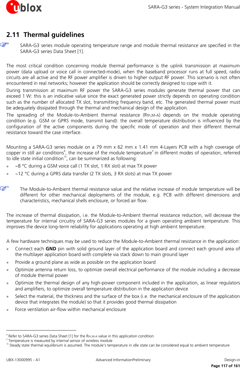 SARA-G3 series - System Integration Manual UBX-13000995 - A1  Advanced InformationPreliminary  Design-in     Page 117 of 161 2.11 Thermal guidelines  SARA-G3 series module operating temperature range and module thermal resistance are specified in the SARA-G3 series Data Sheet [1].  The  most  critical  condition  concerning  module  thermal  performance  is  the  uplink  transmission  at  maximum power  (data  upload  or  voice call  in  connected-mode),  when  the  baseband processor  runs  at  full  speed,  radio circuits are all active and the RF power amplifier is driven to higher output RF power. This scenario is not often encountered in real networks; however the application should be correctly designed to cope with it. During  transmission  at  maximum  RF  power  the  SARA-G3  series  modules  generate  thermal  power  that  can exceed 1 W: this is an indicative value since the exact generated power strictly depends on operating condition such as the number of allocated TX slot, transmitting frequency band, etc. The generated thermal power must be adequately dissipated through the thermal and mechanical design of the application. The  spreading  of  the  Module-to-Ambient  thermal  resistance  (Rth,M-A)  depends  on  the  module  operating condition  (e.g.  GSM  or  GPRS mode, transmit band):  the overall  temperature  distribution  is influenced  by  the configuration  of  the  active  components  during  the  specific  mode  of  operation  and  their  different  thermal resistance toward the case interface.  Mounting  a  SARA-G3  series module on a  79  mm x  62  mm  x  1.41 mm  4-Layers  PCB with a high coverage of copper in still air conditions8, the increase of the module temperature9 in different modes of operation, referred to idle state initial condition10, can be summarized as following:  ~8 °C during a GSM voice call (1 TX slot, 1 RX slot) at max TX power  ~12 °C during a GPRS data transfer (2 TX slots, 3 RX slots) at max TX power   The Module-to-Ambient thermal resistance value and the relative increase of module temperature will be different  for  other  mechanical  deployments  of  the  module,  e.g.  PCB  with  different  dimensions  and characteristics, mechanical shells enclosure, or forced air flow.  The increase of thermal dissipation, i.e. the Module-to-Ambient thermal resistance reduction, will decrease the temperature  for  internal circuitry of SARA-G3  series  modules for a  given operating  ambient temperature. This improves the device long-term reliability for applications operating at high ambient temperature.  A few hardware techniques may be used to reduce the Module-to-Ambient thermal resistance in the application:  Connect each GND pin with solid ground layer of the application board and connect each ground area of the multilayer application board with complete via stack down to main ground layer  Provide a ground plane as wide as possible on the application board  Optimize antenna return loss, to optimize overall electrical performance of the module including a decrease of module thermal power  Optimize the thermal design of any high-power component included in the application, as linear regulators and amplifiers, to optimize overall temperature distribution in the application device  Select the material, the thickness and the surface of the box (i.e. the mechanical enclosure of the application device that integrates the module) so that it provides good thermal dissipation  Force ventilation air-flow within mechanical enclosure                                                       8 Refer to SARA-G3 series Data Sheet [1] for the Rth,M-A value in this application condition 9 Temperature is measured by internal sensor of wireless module 10 Steady state thermal equilibrium is assumed. The module’s temperature in idle state can be considered equal to ambient temperature 