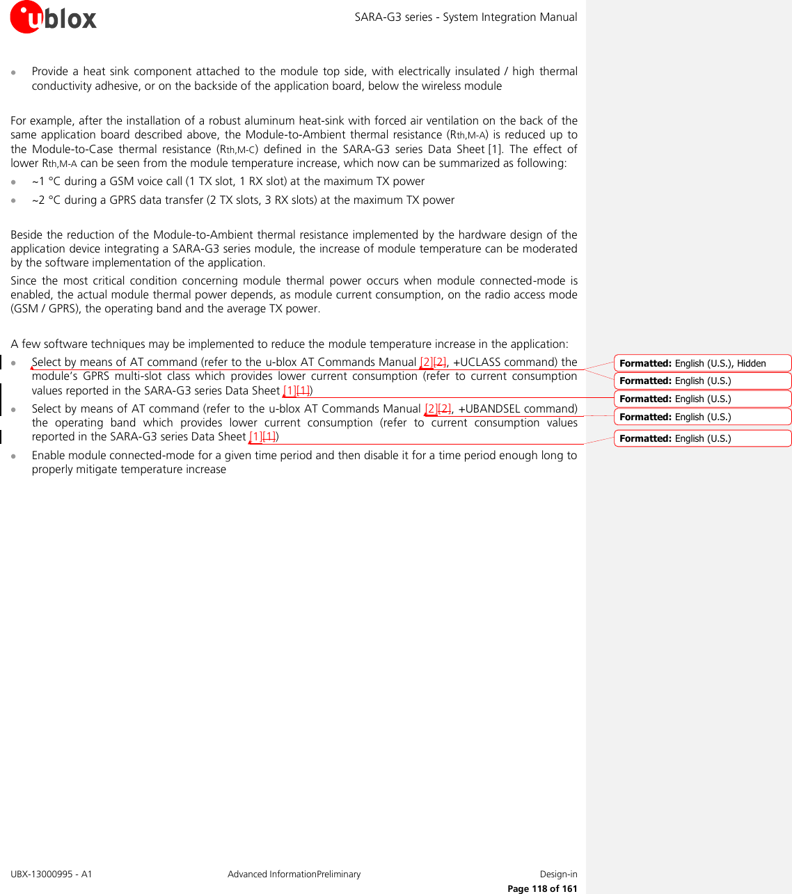 SARA-G3 series - System Integration Manual UBX-13000995 - A1  Advanced InformationPreliminary  Design-in     Page 118 of 161  Provide a  heat sink  component attached to the  module top side,  with electrically  insulated / high  thermal conductivity adhesive, or on the backside of the application board, below the wireless module  For example, after the installation of a robust aluminum heat-sink with forced air ventilation on the back of the same application board described above,  the Module-to-Ambient thermal resistance (Rth,M-A) is reduced up  to the  Module-to-Case  thermal  resistance  (Rth,M-C)  defined  in  the  SARA-G3  series Data  Sheet [1].  The  effect  of lower Rth,M-A can be seen from the module temperature increase, which now can be summarized as following:  ~1 °C during a GSM voice call (1 TX slot, 1 RX slot) at the maximum TX power  ~2 °C during a GPRS data transfer (2 TX slots, 3 RX slots) at the maximum TX power  Beside the reduction of the Module-to-Ambient thermal resistance implemented by the hardware design of the application device integrating a SARA-G3 series module, the increase of module temperature can be moderated by the software implementation of the application. Since  the  most  critical  condition  concerning  module  thermal  power  occurs  when  module  connected-mode  is enabled, the actual module thermal power depends, as module current consumption, on the radio access mode (GSM / GPRS), the operating band and the average TX power.  A few software techniques may be implemented to reduce the module temperature increase in the application:  Select by means of AT command (refer to the u-blox AT Commands Manual [2][2], +UCLASS command) the module’s  GPRS  multi-slot  class  which  provides  lower  current  consumption  (refer  to  current  consumption values reported in the SARA-G3 series Data Sheet [1][1])   Select by means of AT command (refer to the u-blox AT Commands Manual [2][2], +UBANDSEL command) the  operating  band  which  provides  lower  current  consumption  (refer  to  current  consumption  values reported in the SARA-G3 series Data Sheet [1][1])   Enable module connected-mode for a given time period and then disable it for a time period enough long to properly mitigate temperature increase  Formatted: English (U.S.), HiddenFormatted: English (U.S.)Formatted: English (U.S.)Formatted: English (U.S.)Formatted: English (U.S.)