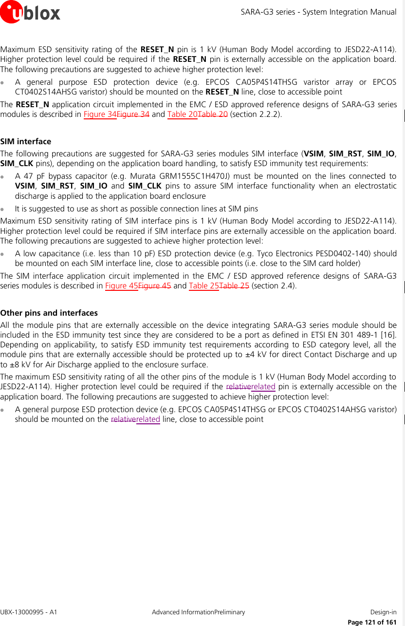 SARA-G3 series - System Integration Manual UBX-13000995 - A1  Advanced InformationPreliminary  Design-in     Page 121 of 161 Maximum ESD  sensitivity  rating  of the RESET_N pin is 1 kV  (Human  Body  Model according to  JESD22-A114). Higher protection level could be  required if the  RESET_N pin is externally accessible on the application board. The following precautions are suggested to achieve higher protection level:  A  general  purpose  ESD  protection  device  (e.g.  EPCOS  CA05P4S14THSG  varistor  array  or  EPCOS CT0402S14AHSG varistor) should be mounted on the RESET_N line, close to accessible point The RESET_N application circuit implemented in the EMC / ESD approved reference designs of  SARA-G3 series modules is described in Figure 34Figure 34 and Table 20Table 20 (section 2.2.2).  SIM interface The following precautions are suggested for SARA-G3 series modules SIM interface (VSIM, SIM_RST, SIM_IO, SIM_CLK pins), depending on the application board handling, to satisfy ESD immunity test requirements:  A  47  pF  bypass  capacitor  (e.g.  Murata  GRM1555C1H470J)  must  be  mounted  on  the  lines  connected  to VSIM,  SIM_RST,  SIM_IO  and  SIM_CLK  pins  to  assure  SIM  interface  functionality  when  an  electrostatic discharge is applied to the application board enclosure  It is suggested to use as short as possible connection lines at SIM pins Maximum ESD sensitivity rating of SIM interface pins is 1 kV (Human Body Model according to JESD22-A114). Higher protection level could be required if SIM interface pins are externally accessible on the application board. The following precautions are suggested to achieve higher protection level:  A low capacitance (i.e. less than 10 pF) ESD protection device (e.g. Tyco Electronics PESD0402-140) should be mounted on each SIM interface line, close to accessible points (i.e. close to the SIM card holder) The  SIM  interface application  circuit  implemented  in  the EMC  /  ESD approved  reference  designs  of  SARA-G3 series modules is described in Figure 45Figure 45 and Table 25Table 25 (section 2.4).  Other pins and interfaces All the module pins that are  externally accessible on  the device integrating SARA-G3  series module  should be included in the ESD immunity test since they are considered to be a port as defined in ETSI EN 301 489-1 [16]. Depending  on  applicability, to  satisfy ESD  immunity test requirements  according to  ESD  category  level, all the module pins that are externally accessible should be protected up to ±4 kV for direct Contact Discharge and up to ±8 kV for Air Discharge applied to the enclosure surface. The maximum ESD sensitivity rating of all the other pins of the module is 1 kV (Human Body Model according to JESD22-A114). Higher protection level could be required if the relativerelated pin is externally accessible on the application board. The following precautions are suggested to achieve higher protection level:  A general purpose ESD protection device (e.g. EPCOS CA05P4S14THSG or EPCOS CT0402S14AHSG varistor) should be mounted on the relativerelated line, close to accessible point  