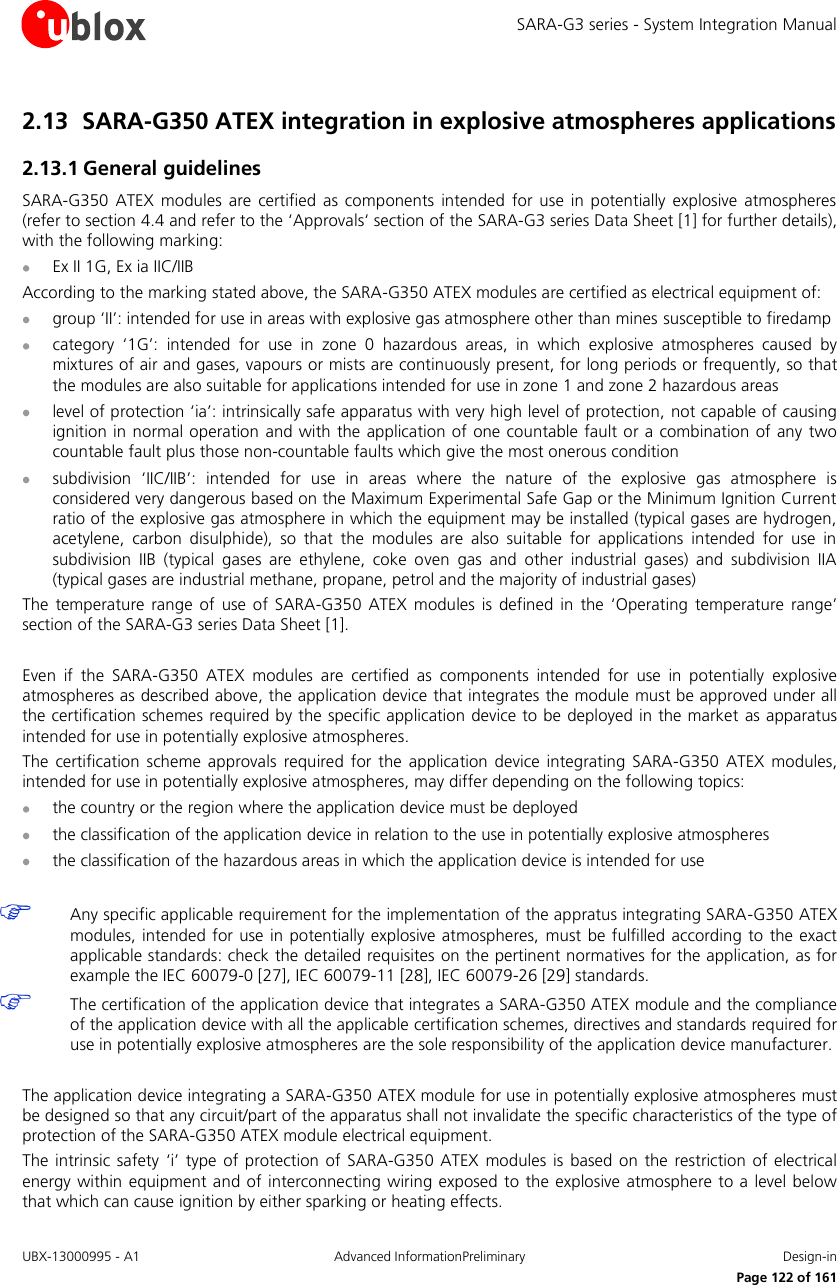 SARA-G3 series - System Integration Manual UBX-13000995 - A1  Advanced InformationPreliminary  Design-in     Page 122 of 161 2.13 SARA-G350 ATEX integration in explosive atmospheres applications  2.13.1 General guidelines SARA-G350  ATEX modules  are  certified  as  components  intended  for  use  in  potentially explosive  atmospheres (refer to section 4.4 and refer to the ‘Approvals‘ section of the SARA-G3 series Data Sheet [1] for further details), with the following marking:  Ex II 1G, Ex ia IIC/IIB According to the marking stated above, the SARA-G350 ATEX modules are certified as electrical equipment of:  group ‘II’: intended for use in areas with explosive gas atmosphere other than mines susceptible to firedamp  category  ‘1G’:  intended  for  use  in  zone  0  hazardous  areas,  in  which  explosive  atmospheres  caused  by mixtures of air and gases, vapours or mists are continuously present, for long periods or frequently, so that the modules are also suitable for applications intended for use in zone 1 and zone 2 hazardous areas  level of protection ‘ia’: intrinsically safe apparatus with very high level of protection,  not capable of causing ignition in normal operation and with the application of one countable fault or a combination of any two countable fault plus those non-countable faults which give the most onerous condition  subdivision  ‘IIC/IIB’:  intended  for  use  in  areas  where  the  nature  of  the  explosive  gas  atmosphere  is considered very dangerous based on the Maximum Experimental Safe Gap or the Minimum Ignition Current ratio of the explosive gas atmosphere in which the equipment may be installed (typical gases are hydrogen, acetylene,  carbon  disulphide),  so  that  the  modules  are  also  suitable  for  applications  intended  for  use  in subdivision  IIB  (typical  gases  are  ethylene,  coke  oven  gas  and  other  industrial  gases)  and  subdivision  IIA (typical gases are industrial methane, propane, petrol and the majority of industrial gases) The  temperature  range of  use  of  SARA-G350  ATEX  modules  is  defined  in  the  ‘Operating  temperature  range’ section of the SARA-G3 series Data Sheet [1].  Even  if  the  SARA-G350  ATEX  modules  are  certified  as  components  intended  for  use  in  potentially  explosive atmospheres as described above, the application device that integrates the module must be approved under all the certification schemes required by the specific application device to be deployed in the market as apparatus intended for use in potentially explosive atmospheres. The  certification  scheme approvals  required  for  the application  device  integrating  SARA-G350  ATEX modules, intended for use in potentially explosive atmospheres, may differ depending on the following topics:  the country or the region where the application device must be deployed  the classification of the application device in relation to the use in potentially explosive atmospheres  the classification of the hazardous areas in which the application device is intended for use   Any specific applicable requirement for the implementation of the appratus integrating SARA-G350 ATEX modules, intended for use  in  potentially explosive  atmospheres, must be  fulfilled according  to  the exact applicable standards: check the detailed requisites on the pertinent normatives for the application, as for example the IEC 60079-0 [27], IEC 60079-11 [28], IEC 60079-26 [29] standards.  The certification of the application device that integrates a SARA-G350 ATEX module and the compliance of the application device with all the applicable certification schemes, directives and standards required for use in potentially explosive atmospheres are the sole responsibility of the application device manufacturer.  The application device integrating a SARA-G350 ATEX module for use in potentially explosive atmospheres must be designed so that any circuit/part of the apparatus shall not invalidate the specific characteristics of the type of protection of the SARA-G350 ATEX module electrical equipment. The intrinsic safety ‘i’  type  of  protection  of SARA-G350  ATEX modules is  based  on  the restriction of electrical energy within equipment and of  interconnecting wiring  exposed to  the  explosive atmosphere to a level below that which can cause ignition by either sparking or heating effects. 