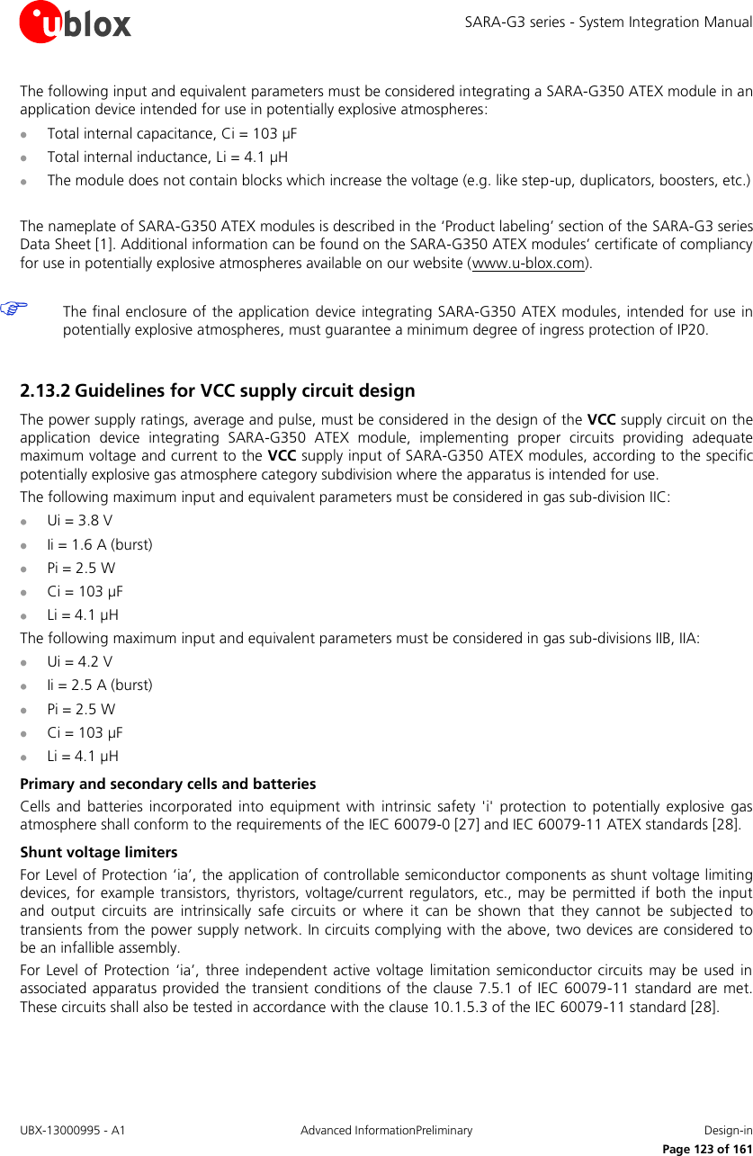 SARA-G3 series - System Integration Manual UBX-13000995 - A1  Advanced InformationPreliminary  Design-in     Page 123 of 161 The following input and equivalent parameters must be considered integrating a SARA-G350 ATEX module in an application device intended for use in potentially explosive atmospheres:  Total internal capacitance, Ci = 103 µF  Total internal inductance, Li = 4.1 µH  The module does not contain blocks which increase the voltage (e.g. like step-up, duplicators, boosters, etc.)  The nameplate of SARA-G350 ATEX modules is described in the ‘Product labeling’ section of the SARA-G3 series Data Sheet [1]. Additional information can be found on the SARA-G350 ATEX modules’ certificate of compliancy for use in potentially explosive atmospheres available on our website (www.u-blox.com).   The final enclosure of the application  device integrating SARA-G350 ATEX modules, intended for use in potentially explosive atmospheres, must guarantee a minimum degree of ingress protection of IP20.  2.13.2 Guidelines for VCC supply circuit design The power supply ratings, average and pulse, must be considered in the design of the VCC supply circuit on the application  device  integrating  SARA-G350  ATEX  module,  implementing  proper  circuits  providing  adequate maximum voltage and current to the VCC supply input of SARA-G350 ATEX modules, according to the specific potentially explosive gas atmosphere category subdivision where the apparatus is intended for use. The following maximum input and equivalent parameters must be considered in gas sub-division IIC:  Ui = 3.8 V  Ii = 1.6 A (burst)  Pi = 2.5 W  Ci = 103 µF  Li = 4.1 µH The following maximum input and equivalent parameters must be considered in gas sub-divisions IIB, IIA:  Ui = 4.2 V  Ii = 2.5 A (burst)  Pi = 2.5 W  Ci = 103 µF  Li = 4.1 µH Primary and secondary cells and batteries Cells  and batteries  incorporated into  equipment  with  intrinsic  safety &apos;i&apos;  protection  to  potentially explosive  gas atmosphere shall conform to the requirements of the IEC 60079-0 [27] and IEC 60079-11 ATEX standards [28]. Shunt voltage limiters For Level of Protection ‘ia’, the application of controllable semiconductor components as shunt voltage limiting devices, for example transistors, thyristors, voltage/current regulators, etc., may be permitted if both  the  input and  output  circuits  are  intrinsically  safe  circuits  or  where  it  can  be  shown  that  they  cannot  be  subjected  to transients from the power supply network. In circuits complying with the above, two devices are considered to be an infallible assembly. For Level  of  Protection  ‘ia’,  three  independent active voltage  limitation  semiconductor  circuits may  be  used in associated apparatus provided the transient  conditions of the clause 7.5.1 of IEC 60079-11 standard are met. These circuits shall also be tested in accordance with the clause 10.1.5.3 of the IEC 60079-11 standard [28]. 