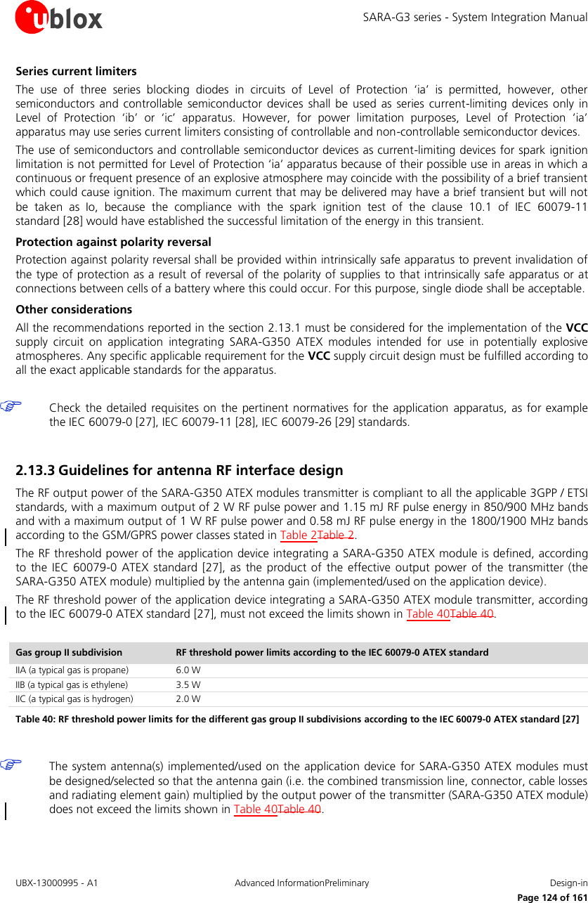 SARA-G3 series - System Integration Manual UBX-13000995 - A1  Advanced InformationPreliminary  Design-in     Page 124 of 161 Series current limiters The  use  of  three  series  blocking  diodes  in  circuits  of  Level  of  Protection  ‘ia’  is  permitted,  however,  other semiconductors and  controllable  semiconductor  devices  shall be  used  as  series current-limiting  devices only  in Level  of  Protection  ‘ib’  or  ‘ic’  apparatus.  However,  for  power  limitation  purposes,  Level  of  Protection  ‘ia’ apparatus may use series current limiters consisting of controllable and non-controllable semiconductor devices. The use of semiconductors and controllable semiconductor devices as current-limiting devices for spark ignition limitation is not permitted for Level of Protection ‘ia’ apparatus because of their possible use in areas in which a continuous or frequent presence of an explosive atmosphere may coincide with the possibility of a brief transient which could cause ignition. The maximum current that may be delivered may have a brief transient but will not be  taken  as  Io,  because  the  compliance  with  the  spark  ignition  test  of  the  clause  10.1  of  IEC  60079-11 standard [28] would have established the successful limitation of the energy in this transient. Protection against polarity reversal Protection against polarity reversal shall be provided within intrinsically safe apparatus to prevent invalidation of the type of protection as a result of reversal of the polarity of supplies to that intrinsically safe apparatus or at connections between cells of a battery where this could occur. For this purpose, single diode shall be acceptable. Other considerations All the recommendations reported in the section 2.13.1 must be considered for the implementation of the VCC supply  circuit  on  application  integrating  SARA-G350  ATEX  modules  intended  for  use  in  potentially  explosive atmospheres. Any specific applicable requirement for the VCC supply circuit design must be fulfilled according to all the exact applicable standards for the apparatus.   Check the  detailed  requisites on the  pertinent normatives  for the  application  apparatus, as for example the IEC 60079-0 [27], IEC 60079-11 [28], IEC 60079-26 [29] standards.  2.13.3 Guidelines for antenna RF interface design The RF output power of the SARA-G350 ATEX modules transmitter is compliant to all the applicable 3GPP / ETSI standards, with a maximum output of 2 W RF pulse power and 1.15 mJ RF pulse energy in 850/900 MHz bands and with a maximum output of 1 W RF pulse power and 0.58 mJ RF pulse energy in the 1800/1900 MHz bands according to the GSM/GPRS power classes stated in Table 2Table 2. The RF threshold power of the application device integrating a SARA-G350 ATEX module is defined, according to  the  IEC  60079-0 ATEX  standard  [27], as  the  product of  the effective  output power  of  the  transmitter  (the SARA-G350 ATEX module) multiplied by the antenna gain (implemented/used on the application device). The RF threshold power of the application device integrating a SARA-G350 ATEX module transmitter, according to the IEC 60079-0 ATEX standard [27], must not exceed the limits shown in Table 40Table 40.  Gas group II subdivision RF threshold power limits according to the IEC 60079-0 ATEX standard IIA (a typical gas is propane) 6.0 W IIB (a typical gas is ethylene) 3.5 W IIC (a typical gas is hydrogen) 2.0 W Table 40: RF threshold power limits for the different gas group II subdivisions according to the IEC 60079-0 ATEX standard [27]   The system antenna(s) implemented/used on the application device  for SARA-G350 ATEX modules must be designed/selected so that the antenna gain (i.e. the combined transmission line, connector, cable losses and radiating element gain) multiplied by the output power of the transmitter (SARA-G350 ATEX module) does not exceed the limits shown in Table 40Table 40.  