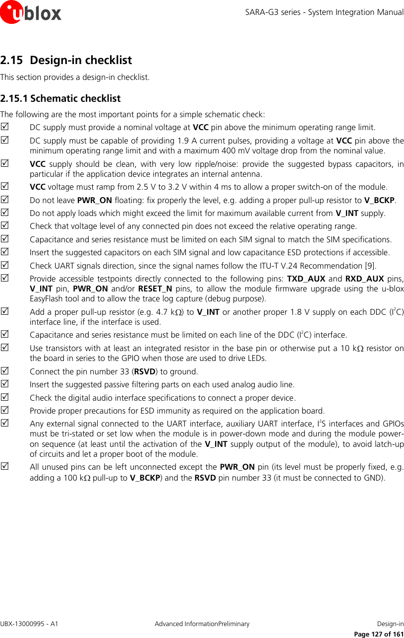 SARA-G3 series - System Integration Manual UBX-13000995 - A1  Advanced InformationPreliminary  Design-in     Page 127 of 161 2.15 Design-in checklist This section provides a design-in checklist. 2.15.1 Schematic checklist The following are the most important points for a simple schematic check:  DC supply must provide a nominal voltage at VCC pin above the minimum operating range limit.  DC supply must be capable of providing 1.9 A current pulses, providing a voltage at VCC pin above the minimum operating range limit and with a maximum 400 mV voltage drop from the nominal value.  VCC  supply  should  be  clean,  with  very  low  ripple/noise:  provide  the  suggested  bypass  capacitors,  in particular if the application device integrates an internal antenna.  VCC voltage must ramp from 2.5 V to 3.2 V within 4 ms to allow a proper switch-on of the module.  Do not leave PWR_ON floating: fix properly the level, e.g. adding a proper pull-up resistor to V_BCKP.  Do not apply loads which might exceed the limit for maximum available current from V_INT supply.  Check that voltage level of any connected pin does not exceed the relative operating range.  Capacitance and series resistance must be limited on each SIM signal to match the SIM specifications.  Insert the suggested capacitors on each SIM signal and low capacitance ESD protections if accessible.  Check UART signals direction, since the signal names follow the ITU-T V.24 Recommendation [9].  Provide  accessible testpoints  directly connected to  the  following  pins: TXD_AUX and  RXD_AUX pins, V_INT  pin,  PWR_ON  and/or RESET_N  pins,  to allow  the module  firmware upgrade using  the  u-blox EasyFlash tool and to allow the trace log capture (debug purpose).  Add a proper pull-up resistor (e.g. 4.7 k ) to V_INT or another proper 1.8 V supply on each DDC (I2C) interface line, if the interface is used.  Capacitance and series resistance must be limited on each line of the DDC (I2C) interface.  Use transistors with at least an integrated resistor in the base pin or otherwise put a 10 k  resistor on the board in series to the GPIO when those are used to drive LEDs.  Connect the pin number 33 (RSVD) to ground.  Insert the suggested passive filtering parts on each used analog audio line.  Check the digital audio interface specifications to connect a proper device.  Provide proper precautions for ESD immunity as required on the application board.  Any external signal connected to  the UART interface, auxiliary UART interface, I2S interfaces and GPIOs must be tri-stated or set low when the module is in power-down mode and during the module power-on sequence (at least until the activation of the V_INT supply output of the module), to avoid latch-up of circuits and let a proper boot of the module.  All unused pins can be left unconnected except the PWR_ON pin (its level must be properly fixed, e.g. adding a 100 k  pull-up to V_BCKP) and the RSVD pin number 33 (it must be connected to GND).  