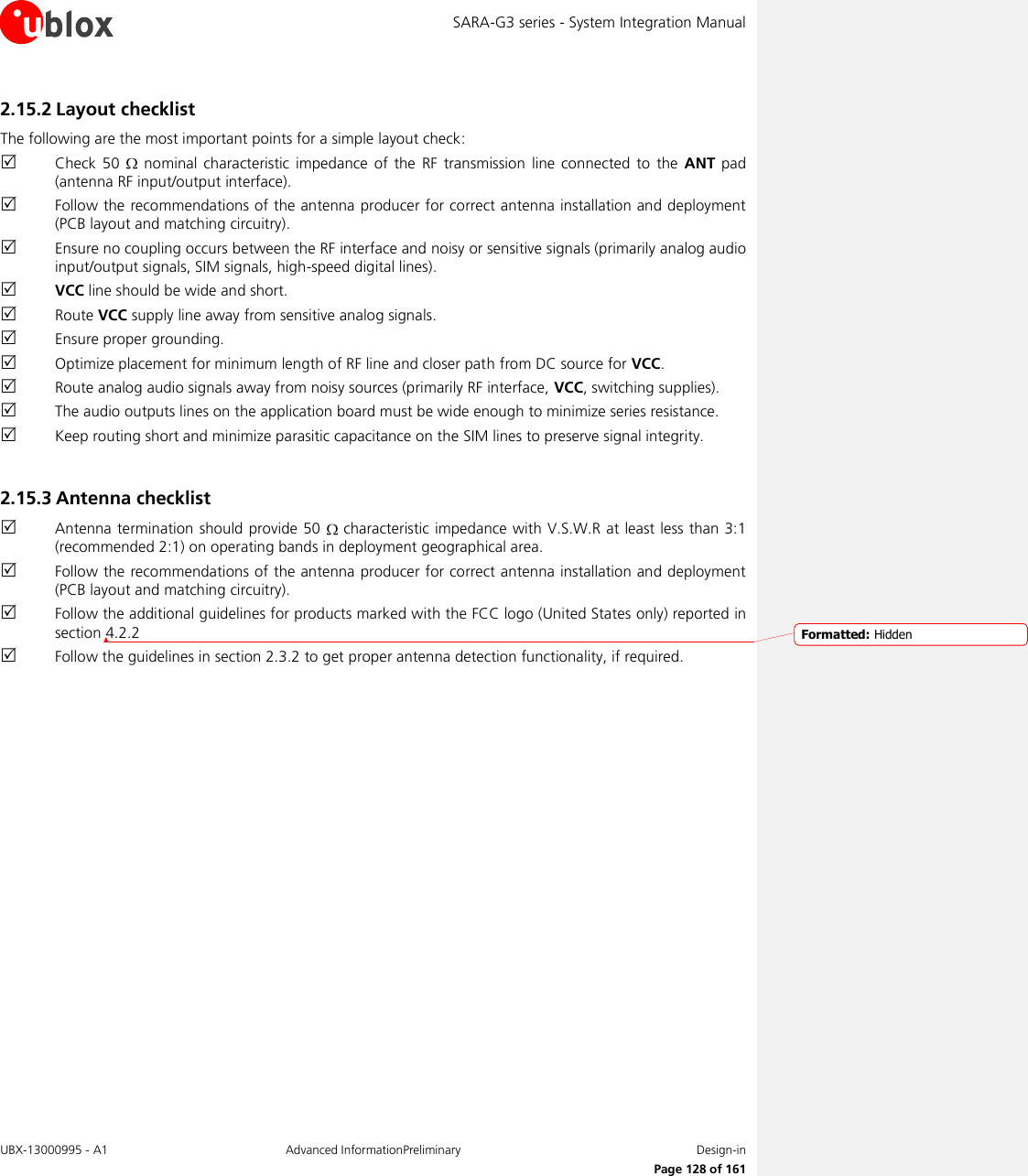 SARA-G3 series - System Integration Manual UBX-13000995 - A1  Advanced InformationPreliminary  Design-in     Page 128 of 161 2.15.2 Layout checklist The following are the most important points for a simple layout check:  Check  50    nominal characteristic impedance  of  the  RF  transmission  line  connected  to the  ANT  pad (antenna RF input/output interface).  Follow the recommendations of the antenna producer for correct antenna installation and deployment (PCB layout and matching circuitry).  Ensure no coupling occurs between the RF interface and noisy or sensitive signals (primarily analog audio input/output signals, SIM signals, high-speed digital lines).  VCC line should be wide and short.  Route VCC supply line away from sensitive analog signals.  Ensure proper grounding.  Optimize placement for minimum length of RF line and closer path from DC source for VCC.  Route analog audio signals away from noisy sources (primarily RF interface, VCC, switching supplies).  The audio outputs lines on the application board must be wide enough to minimize series resistance.  Keep routing short and minimize parasitic capacitance on the SIM lines to preserve signal integrity.  2.15.3 Antenna checklist  Antenna termination should provide 50   characteristic impedance with V.S.W.R at least less than 3:1 (recommended 2:1) on operating bands in deployment geographical area.  Follow the recommendations of the antenna producer for correct antenna installation and deployment (PCB layout and matching circuitry).  Follow the additional guidelines for products marked with the FCC logo (United States only) reported in section 4.2.2  Follow the guidelines in section 2.3.2 to get proper antenna detection functionality, if required.   Formatted: Hidden