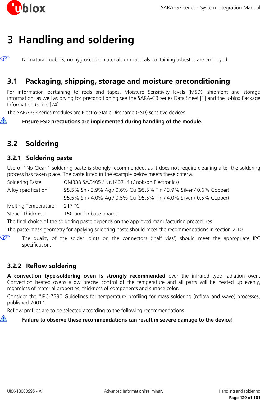 SARA-G3 series - System Integration Manual UBX-13000995 - A1  Advanced InformationPreliminary  Handling and soldering     Page 129 of 161 3 Handling and soldering   No natural rubbers, no hygroscopic materials or materials containing asbestos are employed.  3.1 Packaging, shipping, storage and moisture preconditioning For  information  pertaining  to  reels  and  tapes,  Moisture  Sensitivity  levels  (MSD),  shipment  and  storage information, as well as drying for preconditioning see the SARA-G3 series Data Sheet [1] and the u-blox Package Information Guide [24]. The SARA-G3 series modules are Electro-Static Discharge (ESD) sensitive devices.  Ensure ESD precautions are implemented during handling of the module.  3.2 Soldering 3.2.1 Soldering paste Use of &quot;No Clean&quot; soldering paste is strongly recommended, as it does not require cleaning after the soldering process has taken place. The paste listed in the example below meets these criteria. Soldering Paste:    OM338 SAC405 / Nr.143714 (Cookson Electronics) Alloy specification:  95.5% Sn / 3.9% Ag / 0.6% Cu (95.5% Tin / 3.9% Silver / 0.6% Copper)       95.5% Sn / 4.0% Ag / 0.5% Cu (95.5% Tin / 4.0% Silver / 0.5% Copper) Melting Temperature:   217 °C Stencil Thickness:  150 µm for base boards The final choice of the soldering paste depends on the approved manufacturing procedures. The paste-mask geometry for applying soldering paste should meet the recommendations in section 2.10  The  quality  of  the  solder  joints  on  the  connectors  (’half vias’)  should  meet  the  appropriate  IPC specification.  3.2.2 Reflow soldering A  convection  type-soldering  oven  is  strongly  recommended  over  the  infrared  type  radiation  oven. Convection  heated  ovens  allow  precise  control  of  the  temperature  and  all  parts  will  be  heated  up  evenly, regardless of material properties, thickness of components and surface color. Consider  the  &quot;IPC-7530  Guidelines  for  temperature  profiling  for mass  soldering (reflow  and  wave) processes, published 2001&quot;. Reflow profiles are to be selected according to the following recommendations.  Failure to observe these recommendations can result in severe damage to the device!  