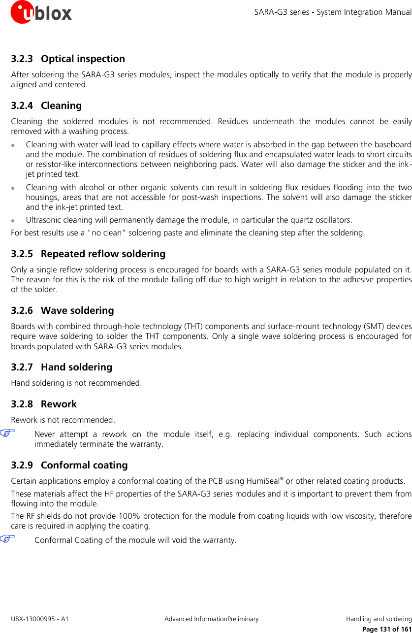 SARA-G3 series - System Integration Manual UBX-13000995 - A1  Advanced InformationPreliminary  Handling and soldering     Page 131 of 161 3.2.3 Optical inspection After soldering the SARA-G3 series modules, inspect the modules optically to verify that the module is properly aligned and centered. 3.2.4 Cleaning Cleaning  the  soldered  modules  is  not  recommended.  Residues  underneath  the  modules  cannot  be  easily removed with a washing process.  Cleaning with water will lead to capillary effects where water is absorbed in the gap between the baseboard and the module. The combination of residues of soldering flux and encapsulated water leads to short circuits or resistor-like interconnections between neighboring pads. Water will also damage the sticker and the ink-jet printed text.  Cleaning  with alcohol or other organic solvents can  result in soldering flux  residues flooding  into the  two housings, areas  that are not  accessible for post-wash inspections. The  solvent will also damage the sticker and the ink-jet printed text.  Ultrasonic cleaning will permanently damage the module, in particular the quartz oscillators. For best results use a &quot;no clean&quot; soldering paste and eliminate the cleaning step after the soldering. 3.2.5 Repeated reflow soldering Only a single reflow soldering process is encouraged for boards with a SARA-G3 series module populated on it. The reason for this is the risk of the module falling off due to high weight in relation to the adhesive properties of the solder. 3.2.6 Wave soldering Boards with combined through-hole technology (THT) components and surface-mount technology (SMT) devices require wave soldering  to  solder the THT components. Only a single wave soldering  process is encouraged for boards populated with SARA-G3 series modules. 3.2.7 Hand soldering Hand soldering is not recommended. 3.2.8 Rework Rework is not recommended.  Never  attempt  a  rework  on  the  module  itself,  e.g.  replacing  individual  components.  Such  actions immediately terminate the warranty. 3.2.9 Conformal coating Certain applications employ a conformal coating of the PCB using HumiSeal® or other related coating products. These materials affect the HF properties of the SARA-G3 series modules and it is important to prevent them from flowing into the module.  The RF shields do not provide 100% protection for the module from coating liquids with low viscosity, therefore care is required in applying the coating.  Conformal Coating of the module will void the warranty. 