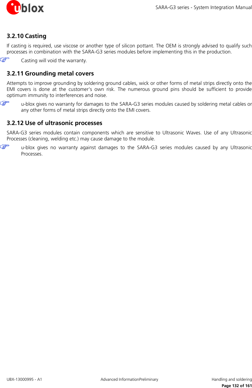 SARA-G3 series - System Integration Manual UBX-13000995 - A1  Advanced InformationPreliminary  Handling and soldering     Page 132 of 161 3.2.10 Casting If casting is required, use viscose or another type of silicon pottant. The OEM is strongly advised to qualify such processes in combination with the SARA-G3 series modules before implementing this in the production.  Casting will void the warranty. 3.2.11 Grounding metal covers Attempts to improve grounding by soldering ground cables, wick or other forms of metal strips directly onto the EMI  covers  is  done  at  the  customer&apos;s  own  risk.  The  numerous  ground  pins  should  be  sufficient  to  provide optimum immunity to interferences and noise.  u-blox gives no warranty for damages to the SARA-G3 series modules caused by soldering metal cables or any other forms of metal strips directly onto the EMI covers. 3.2.12 Use of ultrasonic processes SARA-G3  series  modules  contain  components  which  are  sensitive  to  Ultrasonic  Waves.  Use  of  any  Ultrasonic Processes (cleaning, welding etc.) may cause damage to the module.  u-blox  gives  no  warranty  against  damages  to  the  SARA-G3  series  modules  caused  by  any  Ultrasonic Processes.  