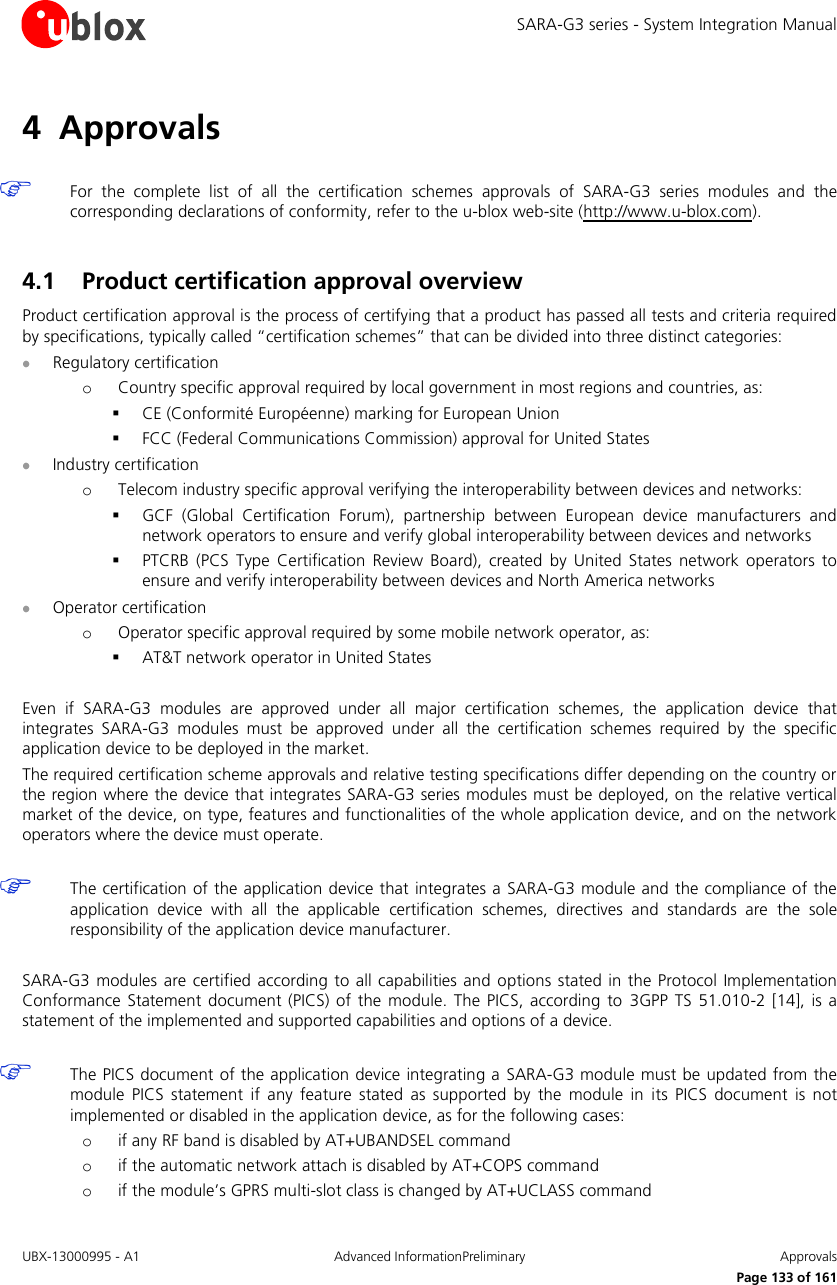 SARA-G3 series - System Integration Manual UBX-13000995 - A1  Advanced InformationPreliminary  Approvals     Page 133 of 161 4 Approvals   For  the  complete  list  of  all  the  certification  schemes  approvals  of  SARA-G3  series  modules  and  the corresponding declarations of conformity, refer to the u-blox web-site (http://www.u-blox.com).  4.1 Product certification approval overview Product certification approval is the process of certifying that a product has passed all tests and criteria required by specifications, typically called “certification schemes” that can be divided into three distinct categories:  Regulatory certification o Country specific approval required by local government in most regions and countries, as:  CE (Conformité Européenne) marking for European Union  FCC (Federal Communications Commission) approval for United States  Industry certification o Telecom industry specific approval verifying the interoperability between devices and networks:  GCF  (Global  Certification  Forum),  partnership  between  European  device  manufacturers  and network operators to ensure and verify global interoperability between devices and networks  PTCRB  (PCS  Type  Certification Review Board), created  by  United  States network operators  to ensure and verify interoperability between devices and North America networks  Operator certification o Operator specific approval required by some mobile network operator, as:  AT&amp;T network operator in United States  Even  if  SARA-G3  modules  are  approved  under  all  major  certification  schemes,  the  application  device  that integrates  SARA-G3  modules  must  be  approved  under  all  the  certification  schemes  required  by  the  specific application device to be deployed in the market. The required certification scheme approvals and relative testing specifications differ depending on the country or the region where the device that integrates SARA-G3 series modules must be deployed, on the relative vertical market of the device, on type, features and functionalities of the whole application device, and on the network operators where the device must operate.   The certification of the application device that integrates a SARA-G3 module and the compliance of the application  device  with  all  the  applicable  certification  schemes,  directives  and  standards  are  the  sole responsibility of the application device manufacturer.  SARA-G3 modules are  certified  according to all  capabilities and options stated in  the Protocol Implementation Conformance Statement document (PICS)  of  the module.  The PICS, according  to  3GPP  TS  51.010-2 [14],  is  a statement of the implemented and supported capabilities and options of a device.   The PICS document of the application device integrating a  SARA-G3 module must be updated from  the module  PICS  statement  if  any  feature  stated  as  supported  by  the  module  in  its  PICS  document  is  not implemented or disabled in the application device, as for the following cases: o if any RF band is disabled by AT+UBANDSEL command  o if the automatic network attach is disabled by AT+COPS command o if the module’s GPRS multi-slot class is changed by AT+UCLASS command   