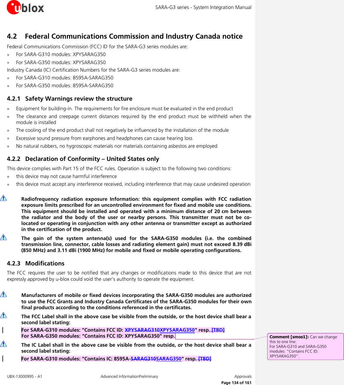 SARA-G3 series - System Integration Manual UBX-13000995 - A1  Advanced InformationPreliminary  Approvals     Page 134 of 161 4.2 Federal Communications Commission and Industry Canada notice  Federal Communications Commission (FCC) ID for the SARA-G3 series modules are:  For SARA-G310 modules: XPYSARAG350  For SARA-G350 modules: XPYSARAG350 Industry Canada (IC) Certification Numbers for the SARA-G3 series modules are:  For SARA-G310 modules: 8595A-SARAG350  For SARA-G350 modules: 8595A-SARAG350 4.2.1 Safety Warnings review the structure  Equipment for building-in. The requirements for fire enclosure must be evaluated in the end product  The  clearance  and  creepage  current  distances  required  by  the  end  product  must  be  withheld  when  the module is installed  The cooling of the end product shall not negatively be influenced by the installation of the module  Excessive sound pressure from earphones and headphones can cause hearing loss  No natural rubbers, no hygroscopic materials nor materials containing asbestos are employed 4.2.2 Declaration of Conformity – United States only This device complies with Part 15 of the FCC rules. Operation is subject to the following two conditions:  this device may not cause harmful interference  this device must accept any interference received, including interference that may cause undesired operation   Radiofrequency  radiation  exposure  Information:  this  equipment  complies  with  FCC  radiation exposure limits prescribed for an uncontrolled environment for fixed and mobile use conditions. This equipment should be installed  and operated  with a minimum distance of 20 cm between the  radiator  and  the  body  of  the  user  or  nearby  persons.  This  transmitter  must  not  be  co-located or operating in conjunction with any other antenna or transmitter except as authorized in the certification of the product.  The  gain  of  the  system  antenna(s)  used  for  the  SARA-G350  modules  (i.e.  the  combined transmission line, connector, cable losses and radiating element gain) must not exceed 8.39 dBi (850 MHz) and 3.11 dBi (1900 MHz) for mobile and fixed or mobile operating configurations. 4.2.3 Modifications The  FCC  requires  the  user to  be  notified  that  any  changes or  modifications made  to  this  device  that  are  not expressly approved by u-blox could void the user&apos;s authority to operate the equipment.   Manufacturers of mobile or fixed devices incorporating the SARA-G350 modules are authorized to use the FCC Grants and Industry Canada Certificates of the SARA-G350 modules for their own final products according to the conditions referenced in the certificates.  The FCC Label shall in the above case be visible from the outside, or the host device shall bear a second label stating: For SARA-G310 modules: &quot;Contains FCC ID: XPYSARAG310XPYSARAG350&quot; resp. [TBD] For SARA-G350 modules: &quot;Contains FCC ID: XPYSARAG350&quot; resp.  The IC Label shall in the above case be visible from the outside, or the host device shall bear a second label stating: For SARA-G310 modules: &quot;Contains IC: 8595A-SARAG310SARAG350&quot; resp. [TBD] Comment [smos1]: Can we change this to one line:  For SARA-G310 and SARA-G350 modules: &quot;Contains FCC ID: XPYSARAG350&quot;. 