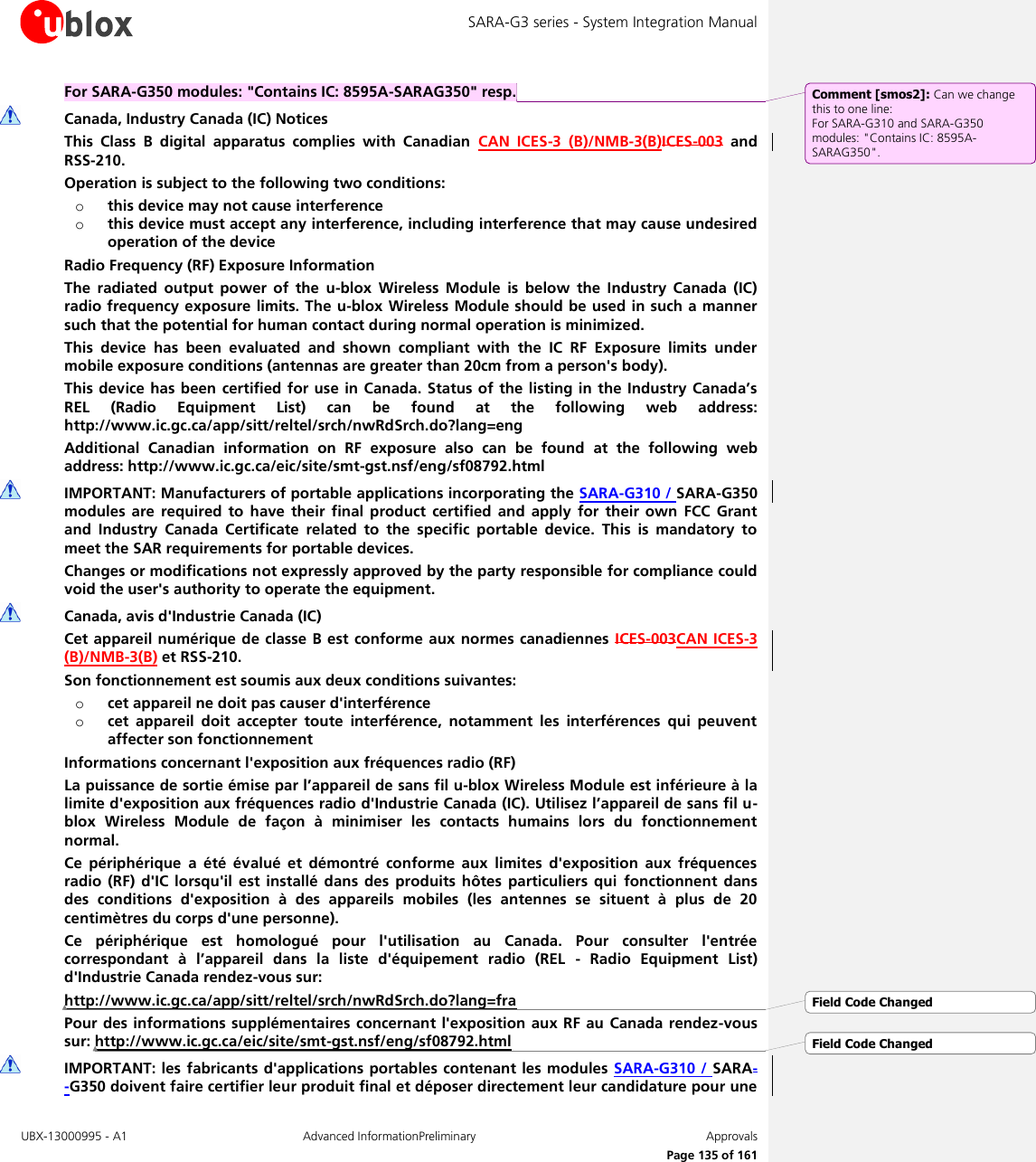 SARA-G3 series - System Integration Manual UBX-13000995 - A1  Advanced InformationPreliminary  Approvals     Page 135 of 161 For SARA-G350 modules: &quot;Contains IC: 8595A-SARAG350&quot; resp.  Canada, Industry Canada (IC) Notices This  Class  B  digital  apparatus  complies  with  Canadian  CAN  ICES-3  (B)/NMB-3(B)ICES-003  and RSS-210. Operation is subject to the following two conditions: o this device may not cause interference o this device must accept any interference, including interference that may cause undesired operation of the device Radio Frequency (RF) Exposure Information The  radiated  output  power  of  the  u-blox  Wireless  Module  is  below  the  Industry  Canada  (IC) radio frequency exposure limits. The u-blox Wireless Module should be used in such a manner such that the potential for human contact during normal operation is minimized. This  device  has  been  evaluated  and  shown  compliant  with  the  IC  RF  Exposure  limits  under mobile exposure conditions (antennas are greater than 20cm from a person&apos;s body). This device has been certified for use in  Canada. Status of the listing in the Industry Canada’s REL  (Radio  Equipment  List)  can  be  found  at  the  following  web  address: http://www.ic.gc.ca/app/sitt/reltel/srch/nwRdSrch.do?lang=eng Additional  Canadian  information  on  RF  exposure  also  can  be  found  at  the  following  web address: http://www.ic.gc.ca/eic/site/smt-gst.nsf/eng/sf08792.html  IMPORTANT: Manufacturers of portable applications incorporating the SARA-G310 / SARA-G350 modules  are  required to  have  their  final  product  certified and  apply  for  their  own FCC  Grant and  Industry  Canada  Certificate  related  to  the  specific  portable  device.  This  is  mandatory  to meet the SAR requirements for portable devices. Changes or modifications not expressly approved by the party responsible for compliance could void the user&apos;s authority to operate the equipment.  Canada, avis d&apos;Industrie Canada (IC) Cet appareil numérique  de classe B est conforme aux normes canadiennes ICES-003CAN ICES-3 (B)/NMB-3(B) et RSS-210. Son fonctionnement est soumis aux deux conditions suivantes: o cet appareil ne doit pas causer d&apos;interférence o cet  appareil  doit  accepter  toute  interférence,  notamment  les  interférences  qui  peuvent affecter son fonctionnement Informations concernant l&apos;exposition aux fréquences radio (RF) La puissance de sortie émise par l’appareil de sans fil u-blox Wireless Module est inférieure à la limite d&apos;exposition aux fréquences radio d&apos;Industrie Canada (IC). Utilisez l’appareil de sans fil u-blox  Wireless  Module  de  façon  à  minimiser  les  contacts  humains  lors  du  fonctionnement normal. Ce  périphérique  a  été  évalué  et  démontré  conforme  aux  limites  d&apos;exposition  aux  fréquences radio  (RF)  d&apos;IC  lorsqu&apos;il est  installé dans  des produits  hôtes particuliers qui  fonctionnent dans des  conditions  d&apos;exposition  à  des  appareils  mobiles  (les  antennes  se  situent  à  plus  de  20 centimètres du corps d&apos;une personne). Ce  périphérique  est  homologué  pour  l&apos;utilisation  au  Canada.  Pour  consulter  l&apos;entrée correspondant  à  l’appareil  dans  la  liste  d&apos;équipement  radio  (REL  -  Radio  Equipment  List) d&apos;Industrie Canada rendez-vous sur:  http://www.ic.gc.ca/app/sitt/reltel/srch/nwRdSrch.do?lang=fra Pour des informations supplémentaires concernant l&apos;exposition aux  RF  au  Canada rendez-vous sur: http://www.ic.gc.ca/eic/site/smt-gst.nsf/eng/sf08792.html  IMPORTANT: les  fabricants d&apos;applications portables contenant les modules  SARA-G310 / SARA--G350 doivent faire certifier leur produit final et déposer directement leur candidature pour une Comment [smos2]: Can we change this to one line:  For SARA-G310 and SARA-G350 modules: &quot;Contains IC: 8595A-SARAG350&quot;. Field Code ChangedField Code Changed