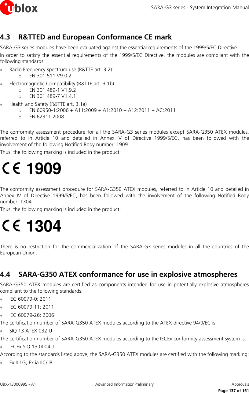 SARA-G3 series - System Integration Manual UBX-13000995 - A1  Advanced InformationPreliminary  Approvals     Page 137 of 161 4.3 R&amp;TTED and European Conformance CE mark  SARA-G3 series modules have been evaluated against the essential requirements of the 1999/5/EC Directive. In  order  to  satisfy  the  essential requirements of  the  1999/5/EC Directive,  the  modules are  compliant with  the following standards:  Radio Frequency spectrum use (R&amp;TTE art. 3.2): o EN 301 511 V9.0.2  Electromagnetic Compatibility (R&amp;TTE art. 3.1b): o EN 301 489-1 V1.9.2 o EN 301 489-7 V1.4.1  Health and Safety (R&amp;TTE art. 3.1a) o EN 60950-1:2006 + A11:2009 + A1:2010 + A12:2011 + AC:2011 o EN 62311:2008  The  conformity assessment  procedure  for  all  the  SARA-G3  series modules except  SARA-G350  ATEX  modules, referred  to  in  Article  10  and  detailed  in  Annex  IV  of  Directive  1999/5/EC,  has  been  followed  with  the involvement of the following Notified Body number: 1909 Thus, the following marking is included in the product:   The conformity assessment procedure for SARA-G350 ATEX  modules, referred to in  Article  10 and detailed  in Annex  IV  of  Directive  1999/5/EC,  has  been  followed  with  the  involvement  of  the  following  Notified  Body number: 1304 Thus, the following marking is included in the product:   There  is  no  restriction  for  the  commercialization  of  the  SARA-G3  series  modules  in  all  the  countries  of  the European Union.  4.4 SARA-G350 ATEX conformance for use in explosive atmospheres  SARA-G350  ATEX modules  are certified  as  components intended  for use  in  potentially explosive atmospheres compliant to the following standards:  IEC 60079-0: 2011  IEC 60079-11: 2011  IEC 60079-26: 2006 The certification number of SARA-G350 ATEX modules according to the ATEX directive 94/9/EC is:  SIQ 13 ATEX 032 U  The certification number of SARA-G350 ATEX modules according to the IECEx conformity assessment system is:  IECEx SIQ 13.0004U According to the standards listed above, the SARA-G350 ATEX modules are certified with the following marking:  Ex II 1G, Ex ia IIC/IIB 1304 1909 