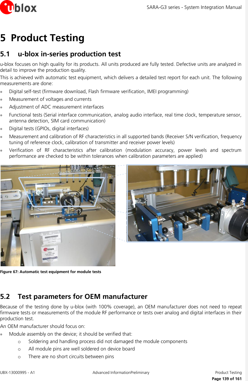 SARA-G3 series - System Integration Manual UBX-13000995 - A1  Advanced InformationPreliminary  Product Testing     Page 139 of 161 5 Product Testing 5.1 u-blox in-series production test u-blox focuses on high quality for its products. All units produced are fully tested. Defective units are analyzed in detail to improve the production quality. This is achieved with automatic test equipment, which delivers a detailed test report for each unit. The following measurements are done:  Digital self-test (firmware download, Flash firmware verification, IMEI programming)  Measurement of voltages and currents  Adjustment of ADC measurement interfaces  Functional tests (Serial interface communication, analog audio interface, real time clock, temperature sensor, antenna detection, SIM card communication)  Digital tests (GPIOs, digital interfaces)  Measurement and calibration of RF characteristics in all supported bands (Receiver S/N verification, frequency tuning of reference clock, calibration of transmitter and receiver power levels)  Verification  of  RF  characteristics  after  calibration  (modulation  accuracy,  power  levels  and  spectrum performance are checked to be within tolerances when calibration parameters are applied)   Figure 67: Automatic test equipment for module tests  5.2 Test parameters for OEM manufacturer Because of the  testing  done by  u-blox (with 100% coverage), an OEM manufacturer does not need to repeat firmware tests or measurements of the module RF performance or tests over analog and digital interfaces in their production test. An OEM manufacturer should focus on:  Module assembly on the device; it should be verified that: o Soldering and handling process did not damaged the module components o All module pins are well soldered on device board o There are no short circuits between pins 