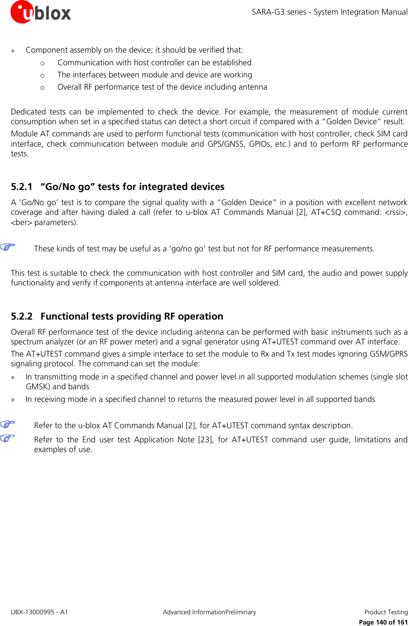 SARA-G3 series - System Integration Manual UBX-13000995 - A1  Advanced InformationPreliminary  Product Testing     Page 140 of 161  Component assembly on the device; it should be verified that: o Communication with host controller can be established o The interfaces between module and device are working o Overall RF performance test of the device including antenna  Dedicated  tests  can  be  implemented  to  check  the  device.  For  example,  the  measurement  of  module  current consumption when set in a specified status can detect a short circuit if compared with a “Golden Device” result. Module AT commands are used to perform functional tests (communication with host controller, check SIM card interface, check communication between module and GPS/GNSS,  GPIOs, etc.) and  to perform RF performance tests.  5.2.1 “Go/No go” tests for integrated devices A ‘Go/No go’ test is to compare the signal quality with a “Golden Device” in a position with excellent network coverage and after having dialed a call (refer to  u-blox AT Commands Manual [2], AT+CSQ  command: &lt;rssi&gt;, &lt;ber&gt; parameters).   These kinds of test may be useful as a ‘go/no go’ test but not for RF performance measurements.  This test is suitable to check the communication with host controller and SIM card, the audio and power supply functionality and verify if components at antenna interface are well soldered.  5.2.2 Functional tests providing RF operation Overall RF performance test of the device including antenna can be performed with basic instruments such as a spectrum analyzer (or an RF power meter) and a signal generator using AT+UTEST command over AT interface. The AT+UTEST command gives a simple interface to set the module to Rx and Tx test modes ignoring GSM/GPRS signaling protocol. The command can set the module:  In transmitting mode in a specified channel and power level in all supported modulation schemes (single slot GMSK) and bands  In receiving mode in a specified channel to returns the measured power level in all supported bands    Refer to the u-blox AT Commands Manual [2], for AT+UTEST command syntax description.  Refer  to  the  End  user  test  Application  Note  [23],  for  AT+UTEST  command  user  guide,  limitations  and examples of use.  