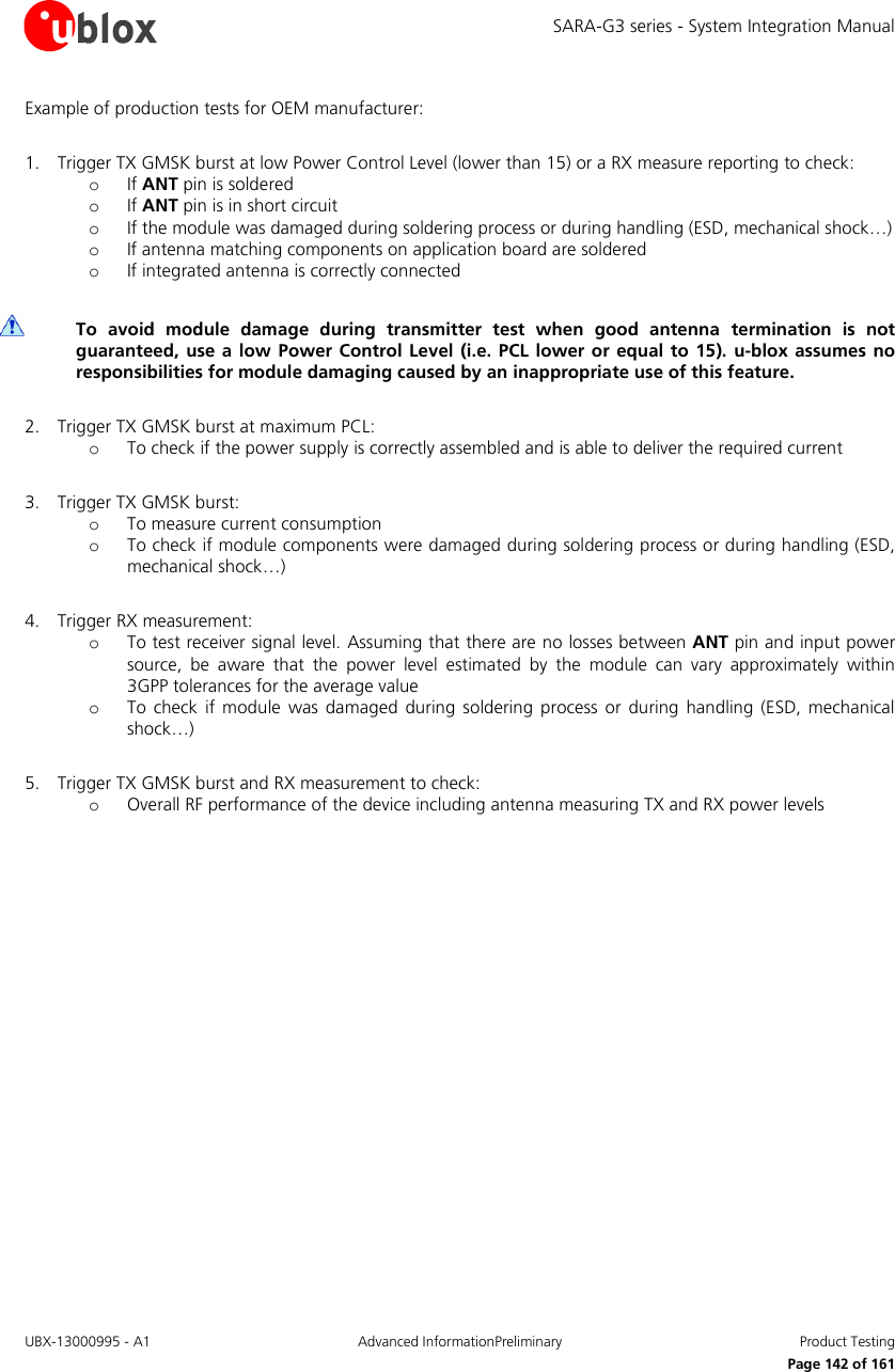 SARA-G3 series - System Integration Manual UBX-13000995 - A1  Advanced InformationPreliminary  Product Testing     Page 142 of 161 Example of production tests for OEM manufacturer:  1. Trigger TX GMSK burst at low Power Control Level (lower than 15) or a RX measure reporting to check: o If ANT pin is soldered o If ANT pin is in short circuit o If the module was damaged during soldering process or during handling (ESD, mechanical shock…) o If antenna matching components on application board are soldered o If integrated antenna is correctly connected   To  avoid  module  damage  during  transmitter  test  when  good  antenna  termination  is  not guaranteed,  use a  low  Power Control Level  (i.e.  PCL lower or equal  to  15). u-blox  assumes no responsibilities for module damaging caused by an inappropriate use of this feature.  2. Trigger TX GMSK burst at maximum PCL: o To check if the power supply is correctly assembled and is able to deliver the required current  3. Trigger TX GMSK burst: o To measure current consumption o To check if module components were damaged during soldering process or during handling (ESD, mechanical shock…)  4. Trigger RX measurement: o To test receiver signal level. Assuming that there are no losses between ANT pin and input power source,  be  aware  that  the  power  level  estimated  by  the  module  can  vary  approximately  within 3GPP tolerances for the average value o To  check  if  module was  damaged during soldering  process or  during  handling  (ESD, mechanical shock…)  5. Trigger TX GMSK burst and RX measurement to check: o Overall RF performance of the device including antenna measuring TX and RX power levels  