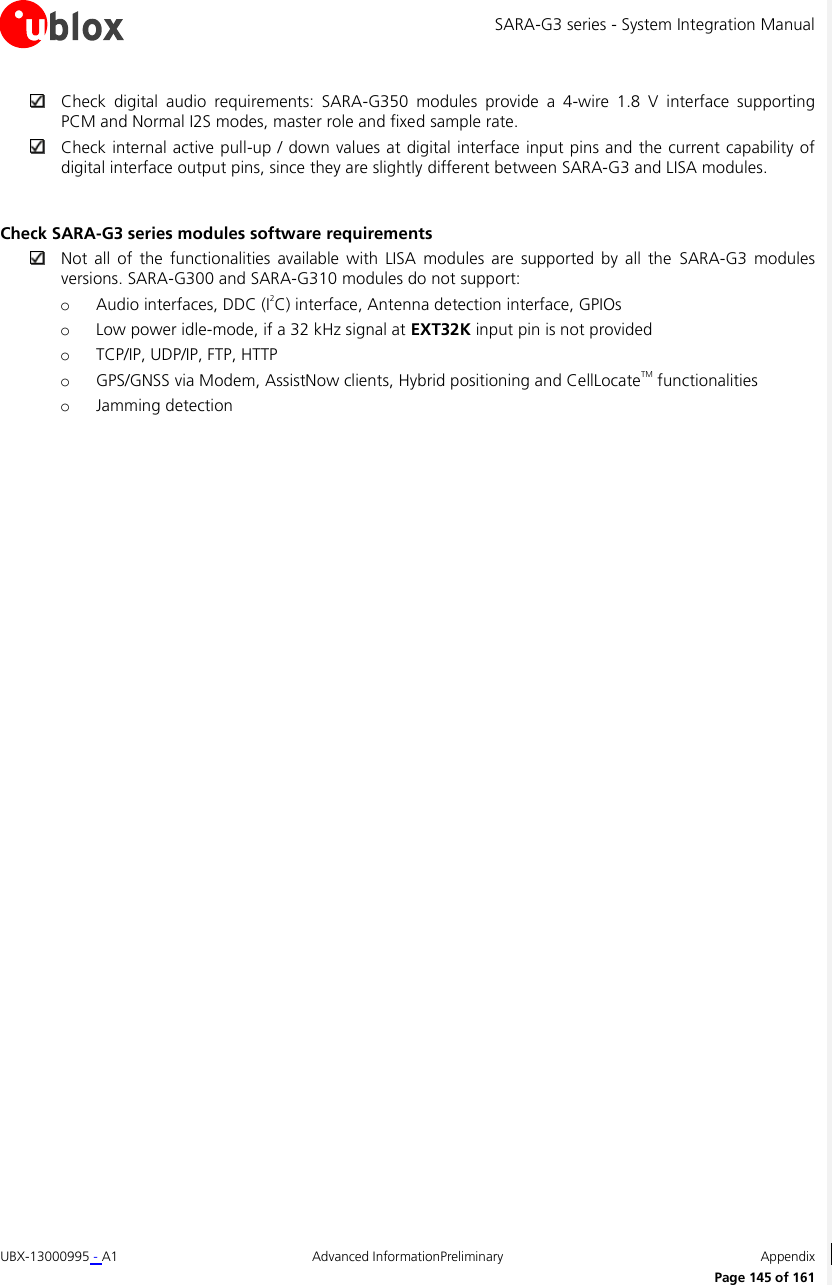 SARA-G3 series - System Integration Manual UBX-13000995 - A1  Advanced InformationPreliminary  Appendix      Page 145 of 161  Check  digital  audio  requirements:  SARA-G350  modules  provide  a  4-wire  1.8  V  interface  supporting PCM and Normal I2S modes, master role and fixed sample rate.  Check internal active pull-up / down values at digital interface input pins and the current capability of digital interface output pins, since they are slightly different between SARA-G3 and LISA modules.  Check SARA-G3 series modules software requirements  Not  all  of  the  functionalities available  with LISA  modules  are supported  by  all  the  SARA-G3  modules versions. SARA-G300 and SARA-G310 modules do not support: o Audio interfaces, DDC (I2C) interface, Antenna detection interface, GPIOs o Low power idle-mode, if a 32 kHz signal at EXT32K input pin is not provided o TCP/IP, UDP/IP, FTP, HTTP o GPS/GNSS via Modem, AssistNow clients, Hybrid positioning and CellLocateTM functionalities o Jamming detection  