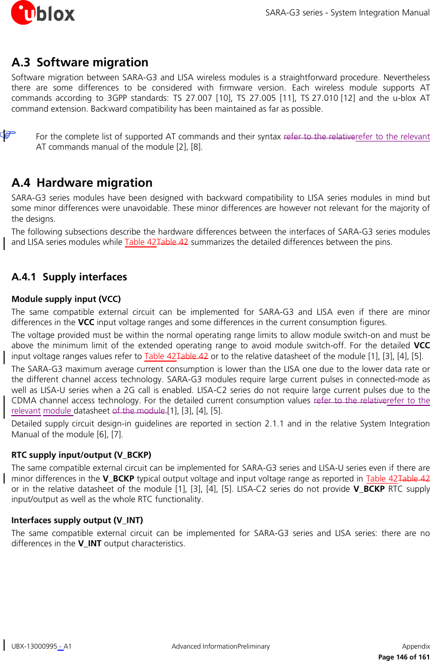 SARA-G3 series - System Integration Manual UBX-13000995 - A1  Advanced InformationPreliminary  Appendix      Page 146 of 161 A.3 Software migration Software migration between  SARA-G3 and LISA  wireless modules is a straightforward procedure. Nevertheless there  are  some  differences  to  be  considered  with  firmware  version.  Each  wireless  module  supports  AT commands  according  to  3GPP  standards:  TS  27.007  [10],  TS 27.005  [11],  TS 27.010 [12]  and  the  u-blox  AT command extension. Backward compatibility has been maintained as far as possible.   For the complete list of supported AT commands and their syntax refer to the relativerefer to the relevant AT commands manual of the module [2], [8].  A.4 Hardware migration SARA-G3  series modules have  been designed  with  backward compatibility  to LISA series modules  in mind  but some minor differences were unavoidable. These minor differences are however not relevant for the majority of the designs. The following subsections describe the hardware differences between the interfaces of SARA-G3 series modules and LISA series modules while Table 42Table 42 summarizes the detailed differences between the pins.  A.4.1 Supply interfaces Module supply input (VCC) The  same  compatible  external  circuit  can  be  implemented  for  SARA-G3  and  LISA  even  if  there  are  minor differences in the VCC input voltage ranges and some differences in the current consumption figures. The voltage provided must be within the normal operating range limits to allow module switch-on and must be above  the  minimum  limit  of the  extended  operating  range  to avoid  module switch-off. For  the detailed  VCC input voltage ranges values refer to Table 42Table 42 or to the relative datasheet of the module [1], [3], [4], [5]. The SARA-G3 maximum average current consumption is lower than the LISA one due to the lower data rate or the different channel access technology. SARA-G3 modules require  large current pulses in connected-mode as well as LISA-U series  when a  2G call is enabled.  LISA-C2  series do  not require large  current pulses  due to  the CDMA channel access technology. For the detailed current consumption values  refer to the relativerefer to the relevant module datasheet of the module [1], [3], [4], [5]. Detailed supply circuit  design-in guidelines are  reported in section  2.1.1 and in the  relative  System  Integration Manual of the module [6], [7]. RTC supply input/output (V_BCKP) The same compatible external circuit can be implemented for SARA-G3 series and LISA-U series even if there are minor differences in the V_BCKP typical output voltage and input voltage range as reported in Table 42Table 42 or in  the relative datasheet  of  the  module  [1], [3], [4], [5].  LISA-C2 series  do  not  provide V_BCKP  RTC supply input/output as well as the whole RTC functionality. Interfaces supply output (V_INT) The  same  compatible  external  circuit  can  be  implemented  for  SARA-G3  series  and  LISA  series:  there  are  no differences in the V_INT output characteristics. 