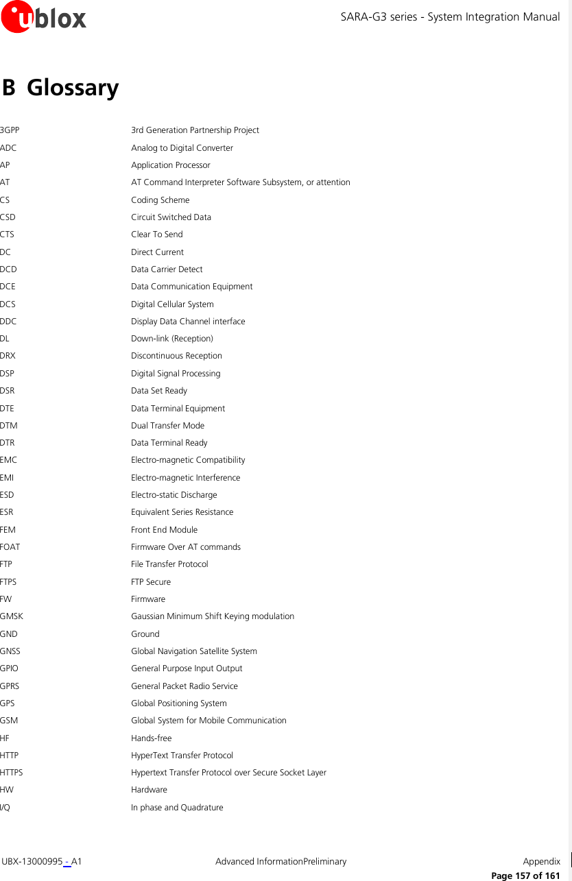 SARA-G3 series - System Integration Manual UBX-13000995 - A1  Advanced InformationPreliminary  Appendix      Page 157 of 161 B Glossary  3GPP 3rd Generation Partnership Project ADC Analog to Digital Converter AP Application Processor AT AT Command Interpreter Software Subsystem, or attention CS Coding Scheme CSD Circuit Switched Data CTS Clear To Send DC Direct Current  DCD Data Carrier Detect DCE Data Communication Equipment DCS Digital Cellular System DDC Display Data Channel interface DL Down-link (Reception) DRX Discontinuous Reception DSP Digital Signal Processing DSR Data Set Ready DTE Data Terminal Equipment DTM Dual Transfer Mode DTR Data Terminal Ready  EMC Electro-magnetic Compatibility EMI Electro-magnetic Interference ESD Electro-static Discharge ESR Equivalent Series Resistance FEM Front End Module FOAT Firmware Over AT commands FTP File Transfer Protocol FTPS FTP Secure FW Firmware GMSK Gaussian Minimum Shift Keying modulation GND Ground GNSS Global Navigation Satellite System GPIO General Purpose Input Output GPRS General Packet Radio Service GPS Global Positioning System GSM Global System for Mobile Communication HF Hands-free HTTP HyperText Transfer Protocol  HTTPS Hypertext Transfer Protocol over Secure Socket Layer HW Hardware I/Q In phase and Quadrature 