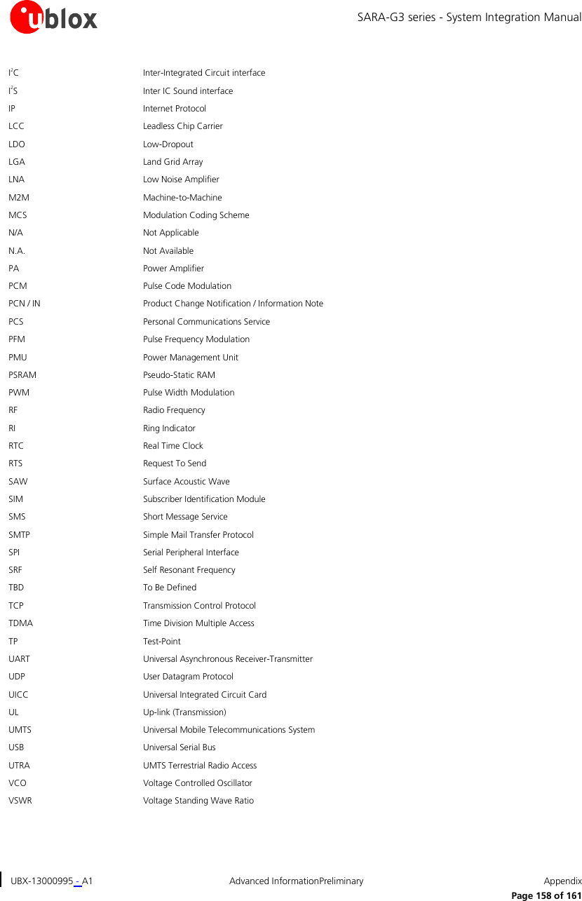 SARA-G3 series - System Integration Manual UBX-13000995 - A1  Advanced InformationPreliminary  Appendix      Page 158 of 161 I2C Inter-Integrated Circuit interface I2S Inter IC Sound interface IP Internet Protocol LCC Leadless Chip Carrier LDO Low-Dropout LGA Land Grid Array LNA Low Noise Amplifier M2M Machine-to-Machine MCS Modulation Coding Scheme  N/A Not Applicable N.A. Not Available PA Power Amplifier PCM Pulse Code Modulation PCN / IN Product Change Notification / Information Note PCS Personal Communications Service PFM Pulse Frequency Modulation PMU Power Management Unit PSRAM Pseudo-Static RAM PWM Pulse Width Modulation RF Radio Frequency RI Ring Indicator RTC Real Time Clock RTS Request To Send SAW Surface Acoustic Wave SIM Subscriber Identification Module SMS Short Message Service SMTP Simple Mail Transfer Protocol SPI Serial Peripheral Interface SRF Self Resonant Frequency TBD To Be Defined TCP Transmission Control Protocol TDMA Time Division Multiple Access  TP Test-Point UART Universal Asynchronous Receiver-Transmitter UDP User Datagram Protocol  UICC Universal Integrated Circuit Card UL Up-link (Transmission) UMTS Universal Mobile Telecommunications System USB Universal Serial Bus UTRA UMTS Terrestrial Radio Access  VCO Voltage Controlled Oscillator VSWR Voltage Standing Wave Ratio  