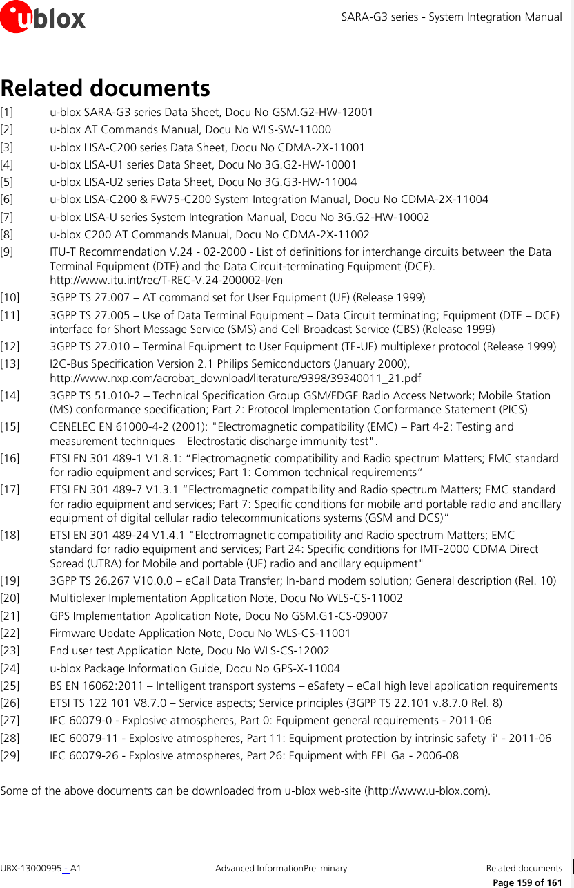 SARA-G3 series - System Integration Manual UBX-13000995 - A1  Advanced InformationPreliminary  Related documents      Page 159 of 161 Related documents [1] u-blox SARA-G3 series Data Sheet, Docu No GSM.G2-HW-12001 [2] u-blox AT Commands Manual, Docu No WLS-SW-11000 [3] u-blox LISA-C200 series Data Sheet, Docu No CDMA-2X-11001 [4] u-blox LISA-U1 series Data Sheet, Docu No 3G.G2-HW-10001 [5] u-blox LISA-U2 series Data Sheet, Docu No 3G.G3-HW-11004 [6] u-blox LISA-C200 &amp; FW75-C200 System Integration Manual, Docu No CDMA-2X-11004 [7] u-blox LISA-U series System Integration Manual, Docu No 3G.G2-HW-10002 [8] u-blox C200 AT Commands Manual, Docu No CDMA-2X-11002 [9] ITU-T Recommendation V.24 - 02-2000 - List of definitions for interchange circuits between the Data Terminal Equipment (DTE) and the Data Circuit-terminating Equipment (DCE).  http://www.itu.int/rec/T-REC-V.24-200002-I/en [10] 3GPP TS 27.007 – AT command set for User Equipment (UE) (Release 1999) [11] 3GPP TS 27.005 – Use of Data Terminal Equipment – Data Circuit terminating; Equipment (DTE – DCE) interface for Short Message Service (SMS) and Cell Broadcast Service (CBS) (Release 1999) [12] 3GPP TS 27.010 – Terminal Equipment to User Equipment (TE-UE) multiplexer protocol (Release 1999) [13] I2C-Bus Specification Version 2.1 Philips Semiconductors (January 2000), http://www.nxp.com/acrobat_download/literature/9398/39340011_21.pdf [14] 3GPP TS 51.010-2 – Technical Specification Group GSM/EDGE Radio Access Network; Mobile Station (MS) conformance specification; Part 2: Protocol Implementation Conformance Statement (PICS)  [15] CENELEC EN 61000-4-2 (2001): &quot;Electromagnetic compatibility (EMC) – Part 4-2: Testing and measurement techniques – Electrostatic discharge immunity test&quot;. [16] ETSI EN 301 489-1 V1.8.1: “Electromagnetic compatibility and Radio spectrum Matters; EMC standard for radio equipment and services; Part 1: Common technical requirements” [17] ETSI EN 301 489-7 V1.3.1 “Electromagnetic compatibility and Radio spectrum Matters; EMC standard for radio equipment and services; Part 7: Specific conditions for mobile and portable radio and ancillary equipment of digital cellular radio telecommunications systems (GSM and DCS)“ [18] ETSI EN 301 489-24 V1.4.1 &quot;Electromagnetic compatibility and Radio spectrum Matters; EMC standard for radio equipment and services; Part 24: Specific conditions for IMT-2000 CDMA Direct Spread (UTRA) for Mobile and portable (UE) radio and ancillary equipment&quot; [19] 3GPP TS 26.267 V10.0.0 – eCall Data Transfer; In-band modem solution; General description (Rel. 10) [20] Multiplexer Implementation Application Note, Docu No WLS-CS-11002 [21] GPS Implementation Application Note, Docu No GSM.G1-CS-09007 [22] Firmware Update Application Note, Docu No WLS-CS-11001 [23] End user test Application Note, Docu No WLS-CS-12002 [24] u-blox Package Information Guide, Docu No GPS-X-11004 [25] BS EN 16062:2011 – Intelligent transport systems – eSafety – eCall high level application requirements [26] ETSI TS 122 101 V8.7.0 – Service aspects; Service principles (3GPP TS 22.101 v.8.7.0 Rel. 8) [27] IEC 60079-0 - Explosive atmospheres, Part 0: Equipment general requirements - 2011-06 [28] IEC 60079-11 - Explosive atmospheres, Part 11: Equipment protection by intrinsic safety &apos;i&apos; - 2011-06 [29] IEC 60079-26 - Explosive atmospheres, Part 26: Equipment with EPL Ga - 2006-08  Some of the above documents can be downloaded from u-blox web-site (http://www.u-blox.com). 