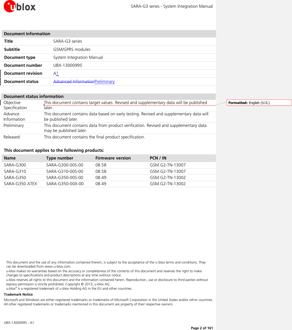 SARA-G3 series - System Integration Manual   UBX-13000995 - A1      Page 2 of 161  Document Information Title SARA-G3 series Subtitle GSM/GPRS modules  Document type System Integration Manual  Document number UBX-13000995 Document revision A1 Document status Advanced InformationPreliminary  Document status information Objective Specification This document contains target values. Revised and supplementary data will be published later. Advance Information This document contains data based on early testing. Revised and supplementary data will be published later. Preliminary This document contains data from product verification. Revised and supplementary data may be published later. Released This document contains the final product specification.  This document applies to the following products: Name Type number Firmware version PCN / IN SARA-G300 SARA-G300-00S-00 08.58 GSM.G2-TN-13007 SARA-G310 SARA-G310-00S-00 08.58 GSM.G2-TN-13007 SARA-G350 SARA-G350-00S-00 08.49 GSM.G2-TN-13002 SARA-G350 ATEX SARA-G350-00X-00 08.49 GSM.G2-TN-13002            This document and the use of any information contained therein, is subject to the acceptance of the u-blox terms and conditions. They can be downloaded from www.u-blox.com. u-blox makes no warranties based on the accuracy or completeness of the contents of this document and reserves the right to make changes to specifications and product descriptions at any time without notice.  u-blox reserves all rights to this document and the information contained herein. Reproduction, use or disclosure to third parties without express permission is strictly prohibited. Copyright © 2013, u-blox AG. u-blox® is a registered trademark of u-blox Holding AG in the EU and other countries. Trademark Notice Microsoft and Windows are either registered trademarks or trademarks of Microsoft Corporation in the United States and/or other countries. All other registered trademarks or trademarks mentioned in this document are property of their respective owners. Formatted: English (U.S.)