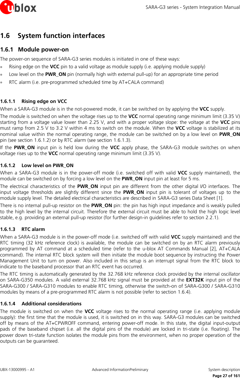 SARA-G3 series - System Integration Manual UBX-13000995 - A1  Advanced InformationPreliminary  System description     Page 27 of 161 1.6 System function interfaces 1.6.1 Module power-on The power-on sequence of SARA-G3 series modules is initiated in one of these ways:  Rising edge on the VCC pin to a valid voltage as module supply (i.e. applying module supply)  Low level on the PWR_ON pin (normally high with external pull-up) for an appropriate time period  RTC alarm (i.e. pre-programmed scheduled time by AT+CALA command)  1.6.1.1 Rising edge on VCC When a SARA-G3 module is in the not-powered mode, it can be switched on by applying the VCC supply. The module is switched on when the voltage rises up to the VCC normal operating range minimum limit (3.35 V) starting from a voltage value lower than 2.25 V, and with a proper voltage slope: the voltage at the VCC pins must ramp from 2.5 V to 3.2 V within 4 ms to switch on the module. When the VCC voltage is stabilized at its nominal value within the normal operating range, the module can be switched on by a low level on  PWR_ON pin (see section 1.6.1.2) or by RTC alarm (see section 1.6.1.3). If  the  PWR_ON  input  pin  is  held  low  during  the  VCC  apply  phase,  the  SARA-G3  module  switches  on  when voltage rises up to the VCC normal operating range minimum limit (3.35 V). 1.6.1.2 Low level on PWR_ON When  a  SARA-G3  module is in  the  power-off  mode (i.e.  switched  off  with  valid VCC supply maintained), the module can be switched on by forcing a low level on the PWR_ON input pin at least for 5 ms. The  electrical  characteristics  of  the  PWR_ON  input  pin are  different  from  the  other  digital I/O  interfaces. The input  voltage  thresholds  are  slightly  different  since  the  PWR_ON  input  pin  is  tolerant  of  voltages  up  to  the module supply level. The detailed electrical characteristics are described in SARA-G3 series Data Sheet [1]. There is no internal pull-up resistor on the PWR_ON pin: the pin has high input impedance and is weakly pulled to the high level by the internal circuit. Therefore the external circuit must  be able to hold the high logic level stable, e.g. providing an external pull-up resistor (for further design-in guidelines refer to section 2.2.1). 1.6.1.3 RTC alarm When a SARA-G3 module is in the power-off mode (i.e. switched off with valid VCC supply maintained) and the RTC  timing (32  kHz  reference clock)  is  available,  the  module  can  be  switched  on  by  an  RTC  alarm  previously programmed  by  AT  command  at  a  scheduled time  (refer to  the  u-blox AT  Commands Manual [2],  AT+CALA command). The internal RTC block system will then initiate the module boot sequence by instructing the Power Management  Unit  to  turn  on  power.  Also  included in  this  setup  is  an  interrupt  signal  from  the  RTC  block  to indicate to the baseband processor that an RTC event has occurred. The RTC timing is automatically generated by the 32.768 kHz reference clock provided by the internal oscillator on SARA-G350 modules. A valid external 32.768 kHz signal must be provided at the EXT32K input pin of the SARA-G300 / SARA-G310 modules to enable RTC timing, otherwise the switch-on of SARA-G300 / SARA-G310 modules by means of a pre-programmed RTC alarm is not possible (refer to section 1.6.4). 1.6.1.4 Additional considerations The  module  is switched  on  when  the  VCC  voltage  rises  to  the  normal  operating  range  (i.e.  applying  module supply): the first time that the module is used, it is switched on in this way. SARA-G3 modules can be switched off by means  of the AT+CPWROFF command, entering power-off  mode. In  this state,  the digital input-output pads  of  the  baseband  chipset (i.e.  all  the  digital pins  of  the  module)  are  locked  in  tri-state  (i.e.  floating).  The power down tri-state function isolates the module pins from the environment, when no proper operation of the outputs can be guaranteed. 