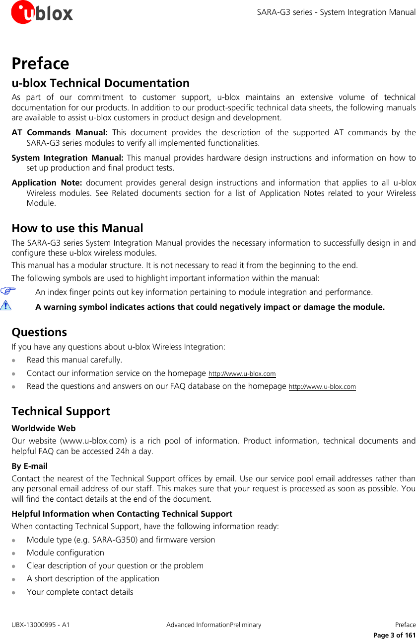 SARA-G3 series - System Integration Manual UBX-13000995 - A1  Advanced InformationPreliminary  Preface      Page 3 of 161 Preface u-blox Technical Documentation As  part  of  our  commitment  to  customer  support,  u-blox  maintains  an  extensive  volume  of  technical documentation for our products. In addition to our product-specific technical data sheets, the following manuals are available to assist u-blox customers in product design and development. AT  Commands  Manual:  This  document  provides  the  description  of  the  supported  AT  commands  by  the  SARA-G3 series modules to verify all implemented functionalities. System  Integration  Manual: This manual  provides hardware  design instructions and  information  on how to set up production and final product tests. Application  Note:  document  provides  general  design  instructions  and  information  that  applies  to  all  u-blox Wireless  modules.  See  Related  documents  section  for a  list of  Application  Notes  related  to  your  Wireless Module.  How to use this Manual The SARA-G3 series System Integration Manual provides the necessary information to successfully design in and configure these u-blox wireless modules. This manual has a modular structure. It is not necessary to read it from the beginning to the end. The following symbols are used to highlight important information within the manual:  An index finger points out key information pertaining to module integration and performance.  A warning symbol indicates actions that could negatively impact or damage the module.  Questions If you have any questions about u-blox Wireless Integration:  Read this manual carefully.  Contact our information service on the homepage http://www.u-blox.com  Read the questions and answers on our FAQ database on the homepage http://www.u-blox.com  Technical Support Worldwide Web Our  website  (www.u-blox.com)  is  a  rich  pool  of  information.  Product  information,  technical  documents  and helpful FAQ can be accessed 24h a day. By E-mail Contact the nearest of the Technical Support offices by email. Use our service pool email addresses rather than any personal email address of our staff. This makes sure that your request is processed as soon as possible. You will find the contact details at the end of the document. Helpful Information when Contacting Technical Support When contacting Technical Support, have the following information ready:  Module type (e.g. SARA-G350) and firmware version  Module configuration  Clear description of your question or the problem  A short description of the application  Your complete contact details 