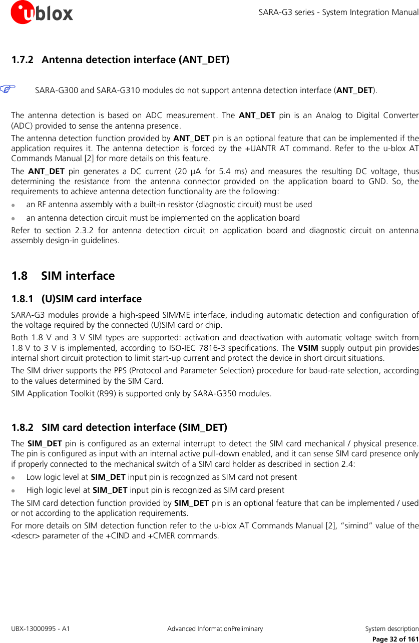 SARA-G3 series - System Integration Manual UBX-13000995 - A1  Advanced InformationPreliminary  System description     Page 32 of 161 1.7.2 Antenna detection interface (ANT_DET)   SARA-G300 and SARA-G310 modules do not support antenna detection interface (ANT_DET).  The  antenna  detection  is  based  on  ADC  measurement.  The  ANT_DET  pin  is  an  Analog  to  Digital  Converter (ADC) provided to sense the antenna presence. The antenna detection function provided by ANT_DET pin is an optional feature that can be implemented if the application  requires  it.  The  antenna  detection  is forced  by  the  +UANTR AT  command.  Refer  to  the  u-blox  AT Commands Manual [2] for more details on this feature. The  ANT_DET  pin  generates  a  DC  current  (20  µA  for  5.4  ms)  and  measures  the  resulting  DC  voltage,  thus determining  the  resistance  from  the  antenna  connector  provided  on  the  application  board  to  GND.  So,  the requirements to achieve antenna detection functionality are the following:  an RF antenna assembly with a built-in resistor (diagnostic circuit) must be used  an antenna detection circuit must be implemented on the application board Refer  to  section  2.3.2  for  antenna  detection  circuit  on  application  board  and  diagnostic  circuit  on  antenna assembly design-in guidelines.  1.8 SIM interface 1.8.1 (U)SIM card interface SARA-G3 modules provide  a high-speed SIM/ME interface, including automatic detection and configuration of the voltage required by the connected (U)SIM card or chip. Both  1.8  V  and  3  V  SIM  types are supported: activation  and  deactivation with  automatic voltage  switch  from 1.8 V to 3 V is implemented, according to ISO-IEC 7816-3 specifications. The VSIM supply output pin provides internal short circuit protection to limit start-up current and protect the device in short circuit situations. The SIM driver supports the PPS (Protocol and Parameter Selection) procedure for baud-rate selection, according to the values determined by the SIM Card. SIM Application Toolkit (R99) is supported only by SARA-G350 modules.  1.8.2 SIM card detection interface (SIM_DET) The SIM_DET pin is configured as an external interrupt to detect the SIM card mechanical / physical presence. The pin is configured as input with an internal active pull-down enabled, and it can sense SIM card presence only if properly connected to the mechanical switch of a SIM card holder as described in section 2.4:  Low logic level at SIM_DET input pin is recognized as SIM card not present  High logic level at SIM_DET input pin is recognized as SIM card present The SIM card detection function provided by SIM_DET pin is an optional feature that can be implemented / used or not according to the application requirements. For more details on SIM detection function refer to the u-blox AT Commands Manual [2], “simind” value of the &lt;descr&gt; parameter of the +CIND and +CMER commands.  