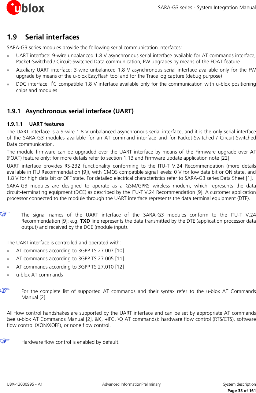 SARA-G3 series - System Integration Manual UBX-13000995 - A1  Advanced InformationPreliminary  System description     Page 33 of 161 1.9 Serial interfaces SARA-G3 series modules provide the following serial communication interfaces:  UART interface: 9-wire unbalanced 1.8 V asynchronous serial interface available for AT commands interface, Packet-Switched / Circuit-Switched Data communication, FW upgrades by means of the FOAT feature  Auxiliary  UART  interface:  3-wire  unbalanced 1.8  V asynchronous serial  interface available  only for  the  FW upgrade by means of the u-blox EasyFlash tool and for the Trace log capture (debug purpose)  DDC interface: I2C compatible 1.8 V interface available only for the communication with u-blox positioning chips and modules  1.9.1 Asynchronous serial interface (UART) 1.9.1.1 UART features The UART interface is a 9-wire 1.8 V unbalanced asynchronous serial interface, and it is the only serial interface of  the  SARA-G3  modules  available  for  an  AT  command  interface  and  for  Packet-Switched  /  Circuit-Switched Data communication. The  module  firmware can  be upgraded  over the  UART interface  by  means  of  the  Firmware  upgrade  over AT (FOAT) feature only: for more details refer to section 1.13 and Firmware update application note [22]. UART  interface  provides  RS-232  functionality  conforming  to  the  ITU-T  V.24  Recommendation  (more  details available in ITU Recommendation [9]), with CMOS compatible signal levels: 0 V for low data bit or ON state, and 1.8 V for high data bit or OFF state. For detailed electrical characteristics refer to SARA-G3 series Data Sheet [1]. SARA-G3  modules  are  designed  to  operate  as  a  GSM/GPRS  wireless  modem,  which  represents  the  data circuit-terminating equipment (DCE) as described by the ITU-T V.24 Recommendation [9]. A customer application processor connected to the module through the UART interface represents the data terminal equipment (DTE).   The  signal  names  of  the  UART  interface  of  the  SARA-G3  modules  conform  to  the  ITU-T  V.24 Recommendation [9]: e.g. TXD line represents the data transmitted by the DTE (application processor data output) and received by the DCE (module input).  The UART interface is controlled and operated with:  AT commands according to 3GPP TS 27.007 [10]  AT commands according to 3GPP TS 27.005 [11]  AT commands according to 3GPP TS 27.010 [12]  u-blox AT commands   For  the  complete  list  of  supported  AT  commands  and  their  syntax  refer  to  the  u-blox  AT  Commands Manual [2].  All flow control handshakes are supported by the UART interface and can be set by appropriate AT commands (see u-blox AT Commands Manual [2], &amp;K, +IFC, \Q AT commands): hardware flow control (RTS/CTS), software flow control (XON/XOFF), or none flow control.   Hardware flow control is enabled by default.  