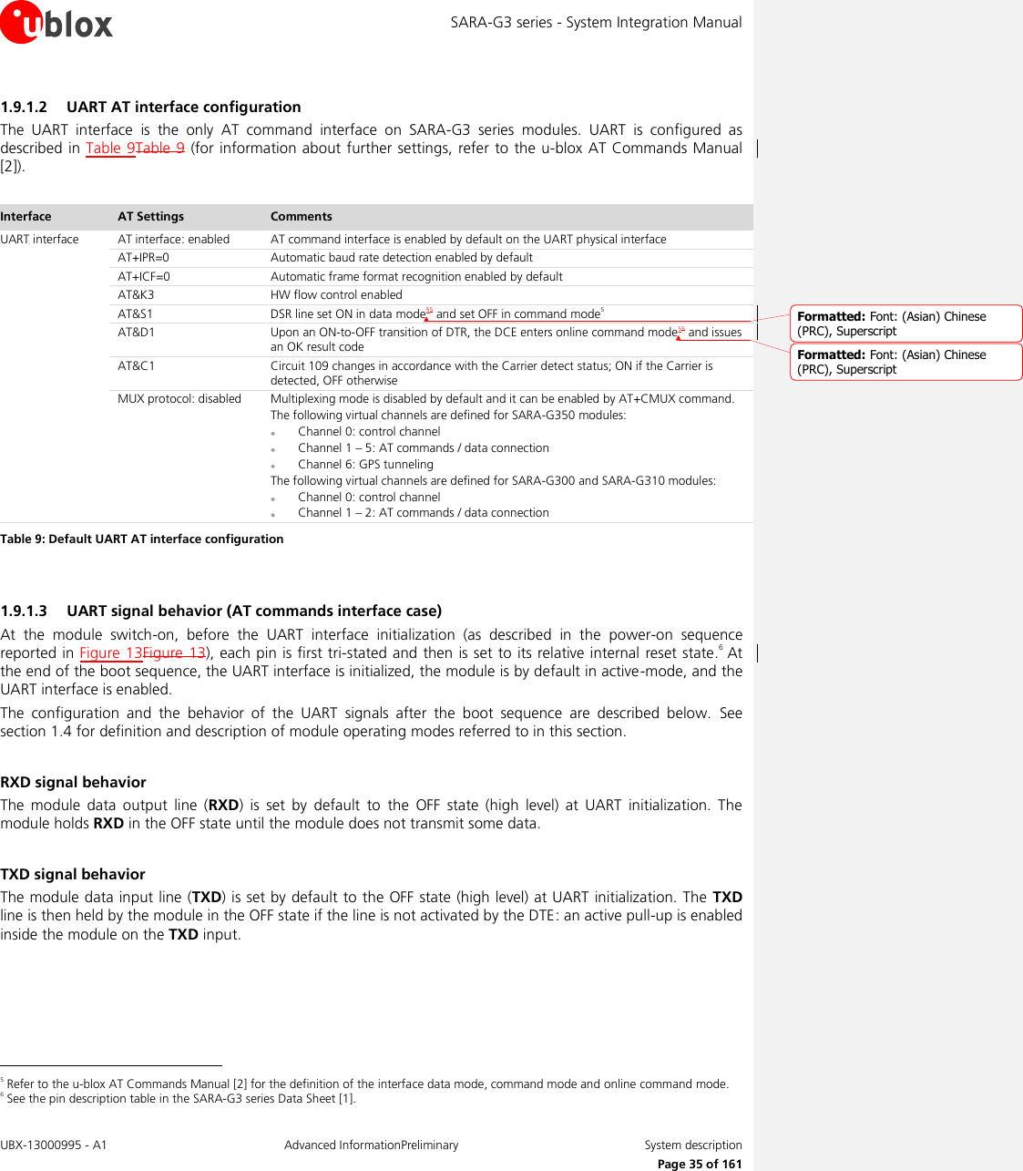 SARA-G3 series - System Integration Manual UBX-13000995 - A1  Advanced InformationPreliminary  System description     Page 35 of 161 1.9.1.2 UART AT interface configuration The  UART  interface  is  the  only  AT  command  interface  on  SARA-G3  series  modules.  UART  is  configured  as described in Table 9Table  9 (for information about further settings,  refer to  the u-blox AT Commands Manual [2]).  Interface AT Settings Comments UART interface AT interface: enabled AT command interface is enabled by default on the UART physical interface AT+IPR=0 Automatic baud rate detection enabled by default AT+ICF=0 Automatic frame format recognition enabled by default AT&amp;K3 HW flow control enabled AT&amp;S1 DSR line set ON in data mode55 and set OFF in command mode5 AT&amp;D1 Upon an ON-to-OFF transition of DTR, the DCE enters online command mode55 and issues an OK result code AT&amp;C1 Circuit 109 changes in accordance with the Carrier detect status; ON if the Carrier is detected, OFF otherwise MUX protocol: disabled Multiplexing mode is disabled by default and it can be enabled by AT+CMUX command. The following virtual channels are defined for SARA-G350 modules:  Channel 0: control channel  Channel 1 – 5: AT commands / data connection  Channel 6: GPS tunneling The following virtual channels are defined for SARA-G300 and SARA-G310 modules:  Channel 0: control channel  Channel 1 – 2: AT commands / data connection Table 9: Default UART AT interface configuration  1.9.1.3 UART signal behavior (AT commands interface case) At  the  module  switch-on,  before  the  UART  interface  initialization  (as  described  in  the  power-on  sequence reported in Figure 13Figure  13), each pin is first tri-stated and then is set to its relative internal reset state.6 At the end of the boot sequence, the UART interface is initialized, the module is by default in active-mode, and the UART interface is enabled. The  configuration  and  the  behavior  of  the  UART  signals  after  the  boot  sequence  are  described  below.  See section 1.4 for definition and description of module operating modes referred to in this section.  RXD signal behavior The  module  data  output  line  (RXD)  is  set  by  default  to  the  OFF  state  (high  level)  at  UART  initialization.  The module holds RXD in the OFF state until the module does not transmit some data.  TXD signal behavior The module data input line (TXD) is set by default to the OFF state (high level) at UART initialization. The TXD line is then held by the module in the OFF state if the line is not activated by the DTE: an active pull-up is enabled inside the module on the TXD input.                                                        5 Refer to the u-blox AT Commands Manual [2] for the definition of the interface data mode, command mode and online command mode. 6 See the pin description table in the SARA-G3 series Data Sheet [1]. Formatted: Font: (Asian) Chinese(PRC), SuperscriptFormatted: Font: (Asian) Chinese(PRC), Superscript