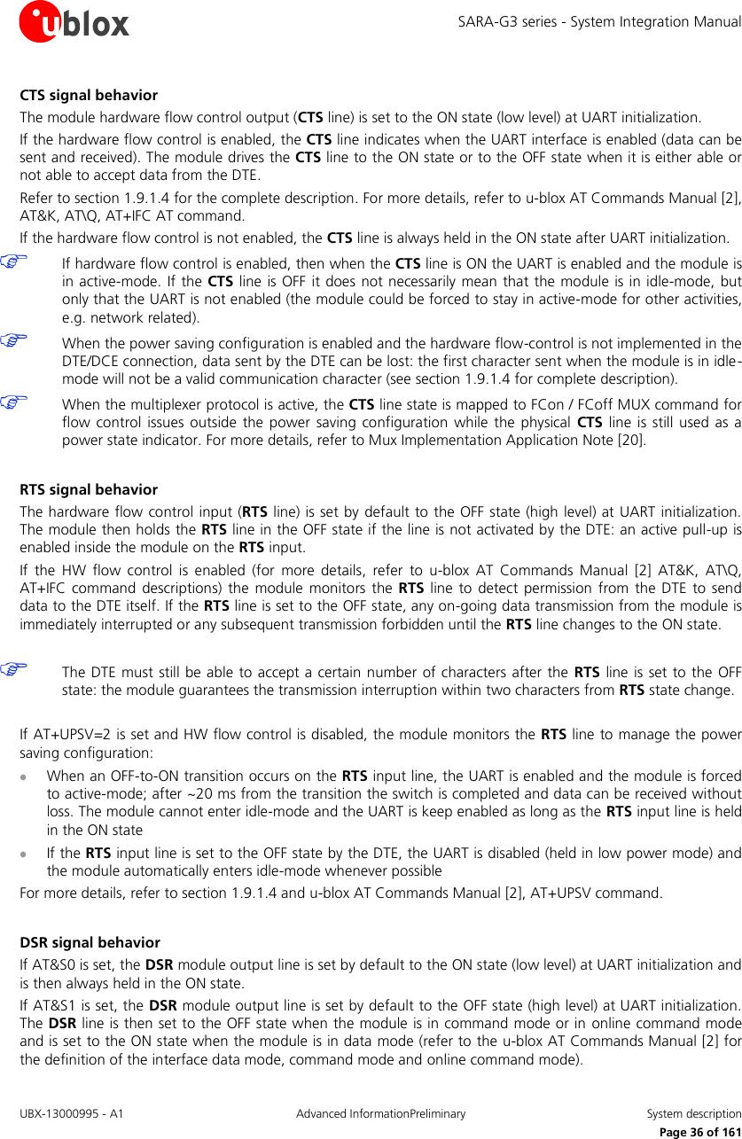 SARA-G3 series - System Integration Manual UBX-13000995 - A1  Advanced InformationPreliminary  System description     Page 36 of 161 CTS signal behavior The module hardware flow control output (CTS line) is set to the ON state (low level) at UART initialization. If the hardware flow control is enabled, the CTS line indicates when the UART interface is enabled (data can be sent and received). The module drives the CTS line to the ON state or to the OFF state when it is either able or not able to accept data from the DTE. Refer to section 1.9.1.4 for the complete description. For more details, refer to u-blox AT Commands Manual [2], AT&amp;K, AT\Q, AT+IFC AT command. If the hardware flow control is not enabled, the CTS line is always held in the ON state after UART initialization.  If hardware flow control is enabled, then when the CTS line is ON the UART is enabled and the module is in active-mode.  If the  CTS  line is  OFF  it does not necessarily  mean  that the module is in idle-mode,  but only that the UART is not enabled (the module could be forced to stay in active-mode for other activities, e.g. network related).  When the power saving configuration is enabled and the hardware flow-control is not implemented in the DTE/DCE connection, data sent by the DTE can be lost: the first character sent when the module is in idle-mode will not be a valid communication character (see section 1.9.1.4 for complete description).  When the multiplexer protocol is active, the CTS line state is mapped to FCon / FCoff MUX command for flow  control issues  outside  the  power  saving  configuration  while  the  physical  CTS  line  is  still  used  as a power state indicator. For more details, refer to Mux Implementation Application Note [20].  RTS signal behavior The hardware flow control input (RTS line) is set by default to the OFF state (high level) at UART initialization. The module then holds the RTS line in the OFF state if the line is not activated by the DTE: an active pull-up is enabled inside the module on the RTS input. If  the  HW  flow  control  is  enabled  (for  more  details,  refer  to  u-blox  AT  Commands  Manual  [2]  AT&amp;K,  AT\Q, AT+IFC  command descriptions)  the  module  monitors  the RTS  line  to  detect  permission  from the DTE  to  send data to the DTE itself. If the RTS line is set to the OFF state, any on-going data transmission from the module is immediately interrupted or any subsequent transmission forbidden until the RTS line changes to the ON state.   The DTE must still be able to accept a certain number of characters after the RTS line  is  set to the OFF state: the module guarantees the transmission interruption within two characters from RTS state change.  If AT+UPSV=2 is set and HW flow control is disabled, the module monitors the RTS line to manage the power saving configuration:  When an OFF-to-ON transition occurs on the RTS input line, the UART is enabled and the module is forced to active-mode; after ~20 ms from the transition the switch is completed and data can be received without loss. The module cannot enter idle-mode and the UART is keep enabled as long as the RTS input line is held in the ON state  If the RTS input line is set to the OFF state by the DTE, the UART is disabled (held in low power mode) and the module automatically enters idle-mode whenever possible For more details, refer to section 1.9.1.4 and u-blox AT Commands Manual [2], AT+UPSV command.  DSR signal behavior If AT&amp;S0 is set, the DSR module output line is set by default to the ON state (low level) at UART initialization and is then always held in the ON state. If AT&amp;S1 is set, the DSR module output line is set by default to the OFF state (high level) at UART initialization. The DSR line is then set to the OFF state when the module is in command mode or in  online command mode and is set to the ON state when the module is in data mode (refer to the u-blox AT Commands Manual [2] for the definition of the interface data mode, command mode and online command mode). 