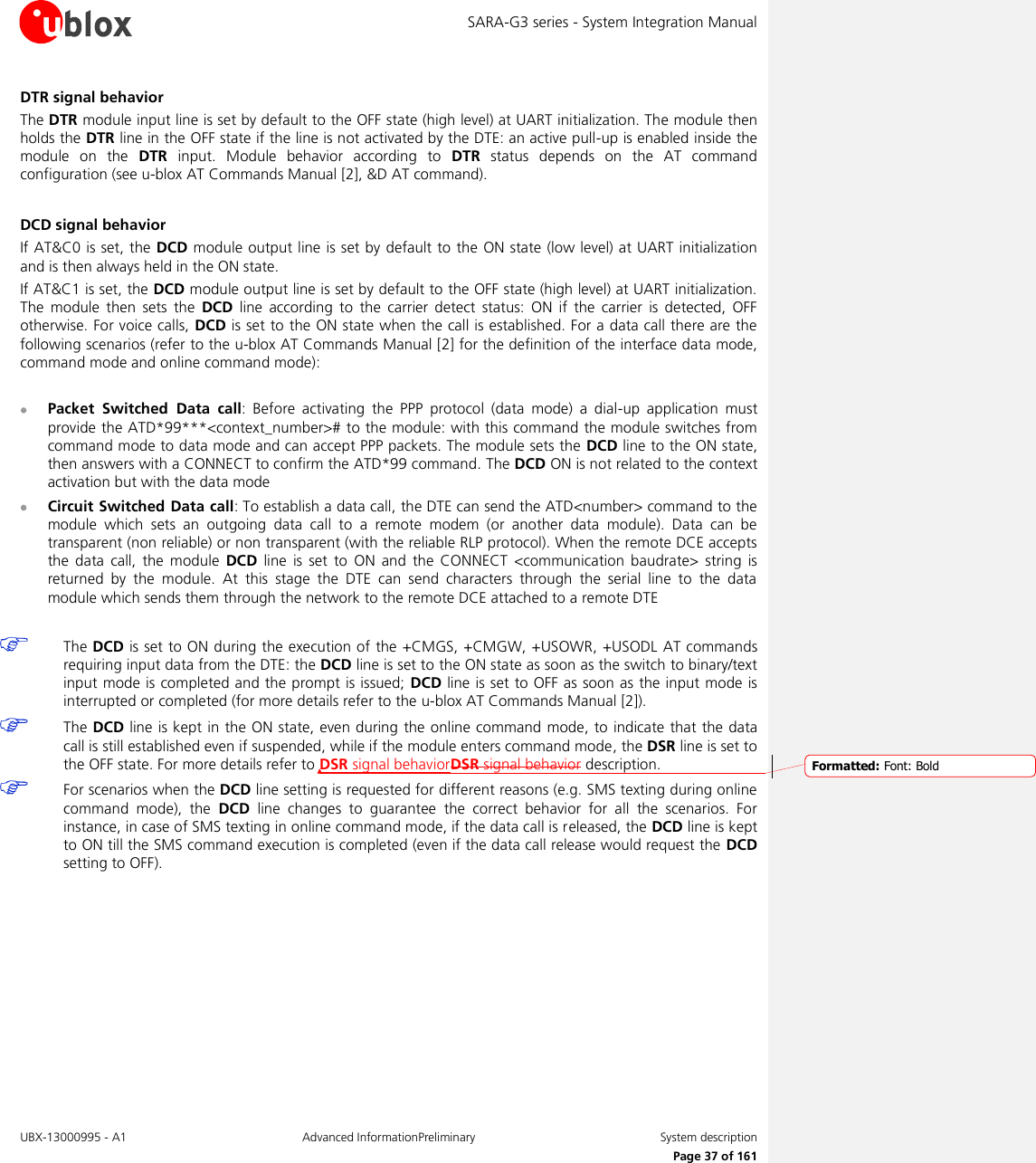 SARA-G3 series - System Integration Manual UBX-13000995 - A1  Advanced InformationPreliminary  System description     Page 37 of 161 DTR signal behavior The DTR module input line is set by default to the OFF state (high level) at UART initialization. The module then holds the DTR line in the OFF state if the line is not activated by the DTE: an active pull-up is enabled inside the module  on  the  DTR  input.  Module  behavior  according  to  DTR  status  depends  on  the  AT  command configuration (see u-blox AT Commands Manual [2], &amp;D AT command).  DCD signal behavior If AT&amp;C0 is set, the DCD module output line is set by  default to the  ON state (low level) at UART initialization and is then always held in the ON state. If AT&amp;C1 is set, the DCD module output line is set by default to the OFF state (high level) at UART initialization. The  module  then  sets  the  DCD  line  according  to  the  carrier  detect  status:  ON  if  the  carrier  is  detected,  OFF otherwise. For voice calls, DCD is set to the ON state when the call is established. For a data call there are the following scenarios (refer to the u-blox AT Commands Manual [2] for the definition of the interface data mode, command mode and online command mode):   Packet  Switched  Data  call:  Before  activating  the  PPP  protocol  (data  mode)  a  dial-up  application  must provide the ATD*99***&lt;context_number&gt;# to the module: with this command the module switches from command mode to data mode and can accept PPP packets. The module sets the DCD line to the ON state, then answers with a CONNECT to confirm the ATD*99 command. The DCD ON is not related to the context activation but with the data mode  Circuit Switched Data call: To establish a data call, the DTE can send the ATD&lt;number&gt; command to the module  which  sets  an  outgoing  data  call  to  a  remote  modem  (or  another  data  module).  Data  can  be transparent (non reliable) or non transparent (with the reliable RLP protocol). When the remote DCE accepts the  data  call,  the  module  DCD  line  is  set  to  ON  and  the  CONNECT  &lt;communication  baudrate&gt;  string  is returned  by  the  module.  At  this  stage  the  DTE  can  send  characters  through  the  serial  line  to  the  data module which sends them through the network to the remote DCE attached to a remote DTE   The DCD is set to ON during the execution of the +CMGS, +CMGW, +USOWR, +USODL AT commands requiring input data from the DTE: the DCD line is set to the ON state as soon as the switch to binary/text input mode is completed and the prompt is issued; DCD  line is set to OFF as soon as the input mode is interrupted or completed (for more details refer to the u-blox AT Commands Manual [2]).   The DCD line is kept in the ON state, even during the online command mode, to indicate that the data call is still established even if suspended, while if the module enters command mode, the DSR line is set to the OFF state. For more details refer to DSR signal behaviorDSR signal behavior description.   For scenarios when the DCD line setting is requested for different reasons (e.g. SMS texting during online command  mode),  the  DCD  line  changes  to  guarantee  the  correct  behavior  for  all  the  scenarios.  For instance, in case of SMS texting in online command mode, if the data call is released, the DCD line is kept to ON till the SMS command execution is completed (even if the data call release would request the DCD setting to OFF).   Formatted: Font: Bold