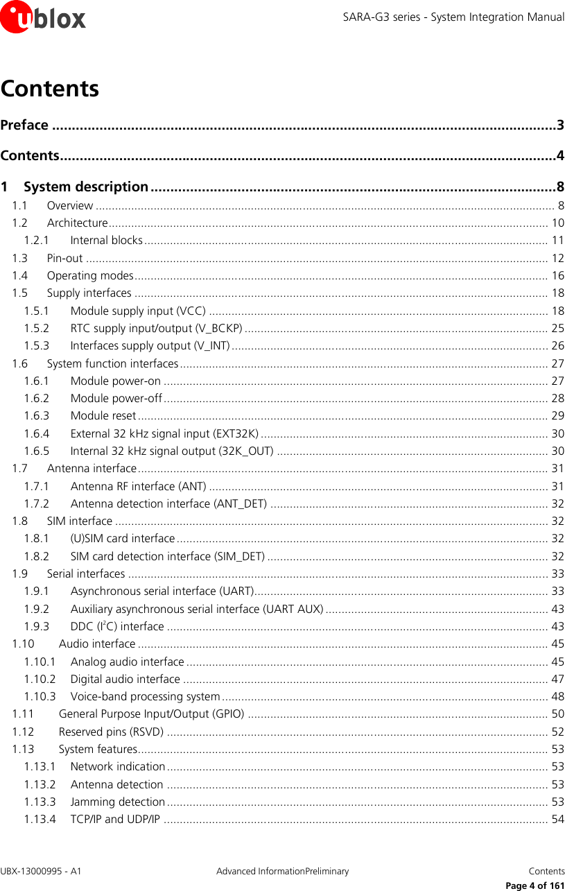 SARA-G3 series - System Integration Manual UBX-13000995 - A1  Advanced InformationPreliminary  Contents     Page 4 of 161 Contents Preface ................................................................................................................................ 3 Contents .............................................................................................................................. 4 1 System description ....................................................................................................... 8 1.1 Overview .............................................................................................................................................. 8 1.2 Architecture ........................................................................................................................................ 10 1.2.1 Internal blocks ............................................................................................................................. 11 1.3 Pin-out ............................................................................................................................................... 12 1.4 Operating modes ................................................................................................................................ 16 1.5 Supply interfaces ................................................................................................................................ 18 1.5.1 Module supply input (VCC) ......................................................................................................... 18 1.5.2 RTC supply input/output (V_BCKP) .............................................................................................. 25 1.5.3 Interfaces supply output (V_INT) .................................................................................................. 26 1.6 System function interfaces .................................................................................................................. 27 1.6.1 Module power-on ....................................................................................................................... 27 1.6.2 Module power-off ....................................................................................................................... 28 1.6.3 Module reset ............................................................................................................................... 29 1.6.4 External 32 kHz signal input (EXT32K) ......................................................................................... 30 1.6.5 Internal 32 kHz signal output (32K_OUT) .................................................................................... 30 1.7 Antenna interface ............................................................................................................................... 31 1.7.1 Antenna RF interface (ANT) ......................................................................................................... 31 1.7.2 Antenna detection interface (ANT_DET) ...................................................................................... 32 1.8 SIM interface ...................................................................................................................................... 32 1.8.1 (U)SIM card interface ................................................................................................................... 32 1.8.2 SIM card detection interface (SIM_DET) ....................................................................................... 32 1.9 Serial interfaces .................................................................................................................................. 33 1.9.1 Asynchronous serial interface (UART)........................................................................................... 33 1.9.2 Auxiliary asynchronous serial interface (UART AUX) ..................................................................... 43 1.9.3 DDC (I2C) interface ...................................................................................................................... 43 1.10 Audio interface ............................................................................................................................... 45 1.10.1 Analog audio interface ................................................................................................................ 45 1.10.2 Digital audio interface ................................................................................................................. 47 1.10.3 Voice-band processing system ..................................................................................................... 48 1.11 General Purpose Input/Output (GPIO) ............................................................................................. 50 1.12 Reserved pins (RSVD) ...................................................................................................................... 52 1.13 System features............................................................................................................................... 53 1.13.1 Network indication ...................................................................................................................... 53 1.13.2 Antenna detection ...................................................................................................................... 53 1.13.3 Jamming detection ...................................................................................................................... 53 1.13.4 TCP/IP and UDP/IP ....................................................................................................................... 54 