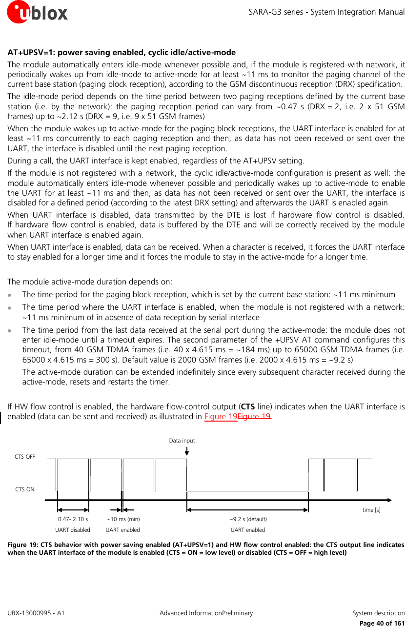 SARA-G3 series - System Integration Manual UBX-13000995 - A1  Advanced InformationPreliminary  System description     Page 40 of 161 AT+UPSV=1: power saving enabled, cyclic idle/active-mode The module automatically enters idle-mode whenever possible and, if the module is registered with network, it periodically wakes up from idle-mode to active-mode for at least ~11 ms to monitor the paging channel of the current base station (paging block reception), according to the GSM discontinuous reception (DRX) specification. The idle-mode period depends on the time period between two paging receptions defined by the current base station  (i.e.  by  the  network):  the  paging  reception  period  can  vary  from  ~0.47  s  (DRX = 2,  i.e.  2  x  51  GSM frames) up to ~2.12 s (DRX = 9, i.e. 9 x 51 GSM frames) When the module wakes up to active-mode for the paging block receptions, the UART interface is enabled for at least ~11 ms  concurrently to  each paging  reception  and then, as  data  has  not been received or  sent over the UART, the interface is disabled until the next paging reception. During a call, the UART interface is kept enabled, regardless of the AT+UPSV setting.  If the module is not registered with a network, the cyclic idle/active-mode configuration  is present as well: the module automatically enters idle-mode whenever possible and  periodically  wakes up  to active-mode to enable the UART for at least ~11 ms and  then, as data has not been  received or sent over the UART, the interface is disabled for a defined period (according to the latest DRX setting) and afterwards the UART is enabled again. When  UART  interface  is  disabled,  data  transmitted  by  the  DTE  is  lost  if  hardware  flow  control  is  disabled.  If hardware  flow  control is enabled, data  is buffered by the  DTE and  will  be  correctly received  by  the  module when UART interface is enabled again. When UART interface is enabled, data can be received. When a character is received, it forces the UART interface to stay enabled for a longer time and it forces the module to stay in the active-mode for a longer time.  The module active-mode duration depends on:  The time period for the paging block reception, which is set by the current base station: ~11 ms minimum  The time period where the UART  interface is enabled, when  the module is not  registered  with a network: ~11 ms minimum of in absence of data reception by serial interface  The time period from the last data received at the serial port during the active-mode: the module does not enter idle-mode until a timeout expires. The second parameter of the +UPSV AT command configures this timeout, from 40 GSM TDMA frames (i.e. 40 x 4.615 ms = ~184 ms) up to 65000 GSM TDMA frames (i.e. 65000 x 4.615 ms = 300 s). Default value is 2000 GSM frames (i.e. 2000 x 4.615 ms = ~9.2 s) The active-mode duration can be extended indefinitely since every subsequent character received during the active-mode, resets and restarts the timer.  If HW flow control is enabled, the hardware flow-control output (CTS line) indicates when the UART interface is enabled (data can be sent and received) as illustrated in Figure 19Figure 19.  time [s]CTS ONCTS OFFUART disabled~10 ms (min)UART enabled~9.2 s (default)UART enabledData input0.47- 2.10 s Figure 19: CTS behavior with power saving enabled (AT+UPSV=1) and HW flow control enabled: the CTS output line indicates when the UART interface of the module is enabled (CTS = ON = low level) or disabled (CTS = OFF = high level)  